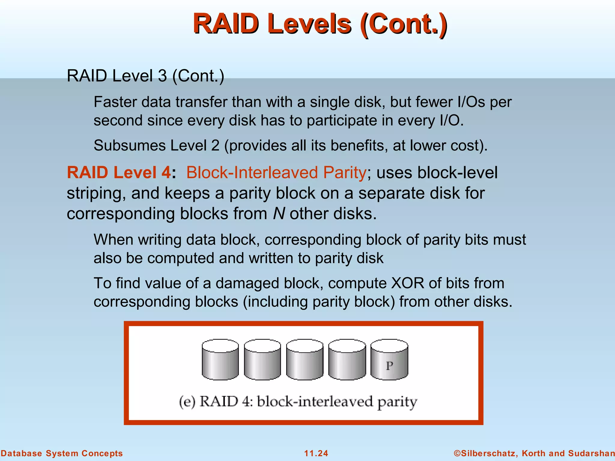 ©Silberschatz, Korth and Sudarshan11.24Database System Concepts
RAID Levels (Cont.)RAID Levels (Cont.)
RAID Level 3 (Cont.)
Faster data transfer than with a single disk, but fewer I/Os per
second since every disk has to participate in every I/O.
Subsumes Level 2 (provides all its benefits, at lower cost).
RAID Level 4: Block-Interleaved Parity; uses block-level
striping, and keeps a parity block on a separate disk for
corresponding blocks from N other disks.
When writing data block, corresponding block of parity bits must
also be computed and written to parity disk
To find value of a damaged block, compute XOR of bits from
corresponding blocks (including parity block) from other disks.
 