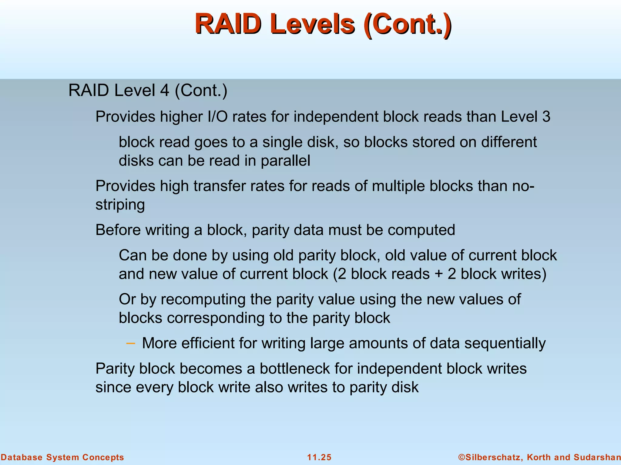 ©Silberschatz, Korth and Sudarshan11.25Database System Concepts
RAID Levels (Cont.)RAID Levels (Cont.)
RAID Level 4 (Cont.)
Provides higher I/O rates for independent block reads than Level 3
block read goes to a single disk, so blocks stored on different
disks can be read in parallel
Provides high transfer rates for reads of multiple blocks than no-
striping
Before writing a block, parity data must be computed
Can be done by using old parity block, old value of current block
and new value of current block (2 block reads + 2 block writes)
Or by recomputing the parity value using the new values of
blocks corresponding to the parity block
– More efficient for writing large amounts of data sequentially
Parity block becomes a bottleneck for independent block writes
since every block write also writes to parity disk
 
