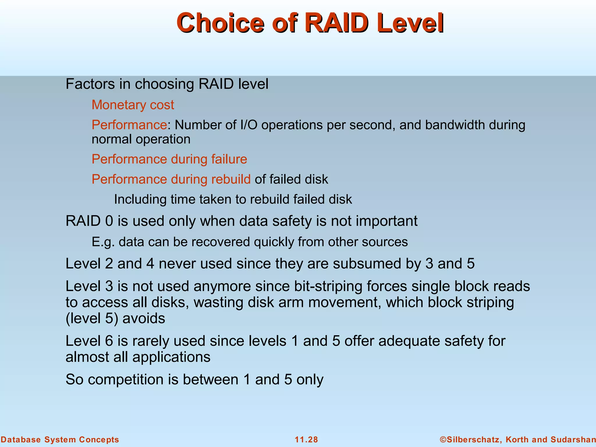 ©Silberschatz, Korth and Sudarshan11.28Database System Concepts
Choice of RAID LevelChoice of RAID Level
Factors in choosing RAID level
Monetary cost
Performance: Number of I/O operations per second, and bandwidth during
normal operation
Performance during failure
Performance during rebuild of failed disk
Including time taken to rebuild failed disk
RAID 0 is used only when data safety is not important
E.g. data can be recovered quickly from other sources
Level 2 and 4 never used since they are subsumed by 3 and 5
Level 3 is not used anymore since bit-striping forces single block reads
to access all disks, wasting disk arm movement, which block striping
(level 5) avoids
Level 6 is rarely used since levels 1 and 5 offer adequate safety for
almost all applications
So competition is between 1 and 5 only
 