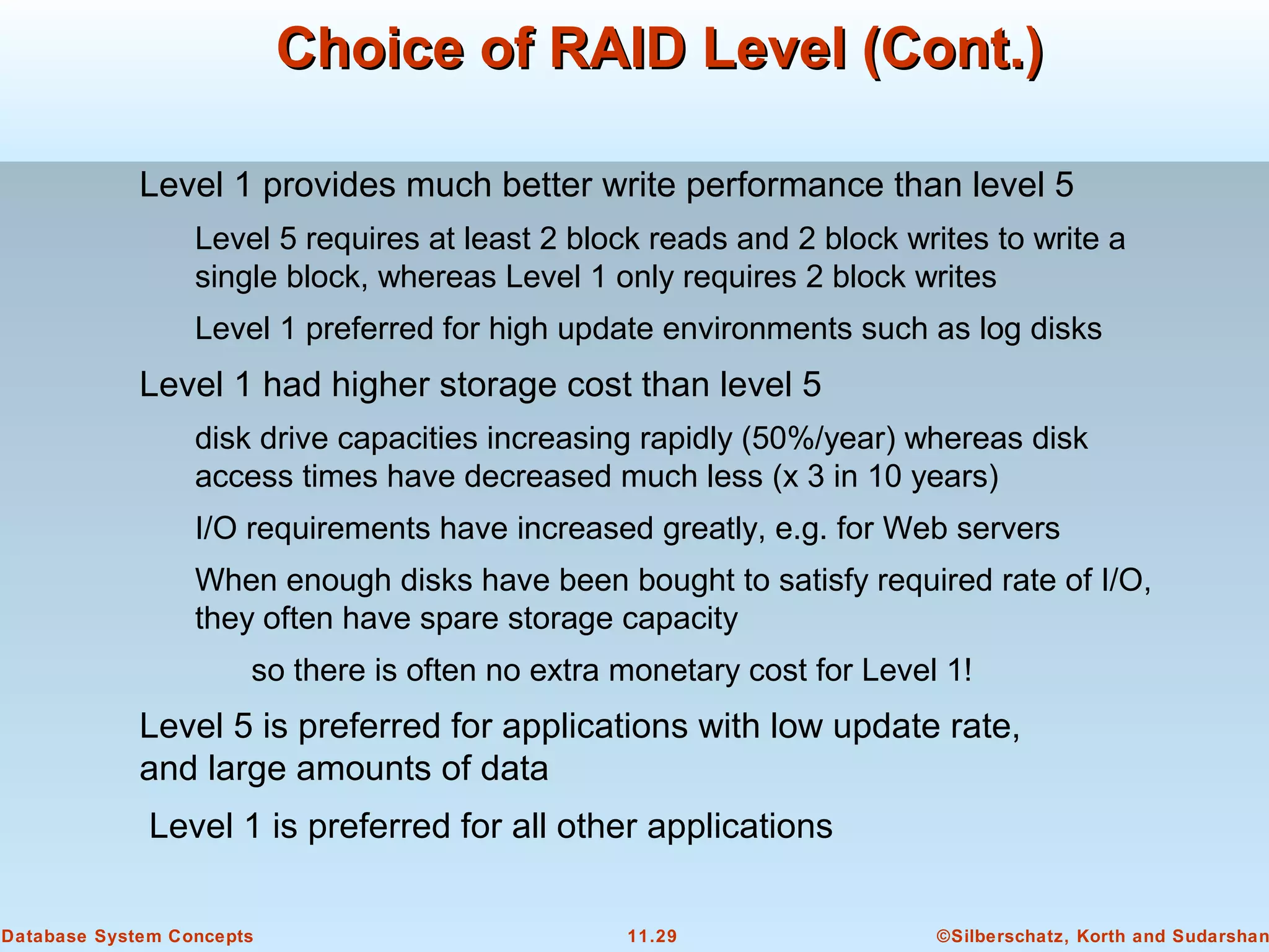 ©Silberschatz, Korth and Sudarshan11.29Database System Concepts
Choice of RAID Level (Cont.)Choice of RAID Level (Cont.)
Level 1 provides much better write performance than level 5
Level 5 requires at least 2 block reads and 2 block writes to write a
single block, whereas Level 1 only requires 2 block writes
Level 1 preferred for high update environments such as log disks
Level 1 had higher storage cost than level 5
disk drive capacities increasing rapidly (50%/year) whereas disk
access times have decreased much less (x 3 in 10 years)
I/O requirements have increased greatly, e.g. for Web servers
When enough disks have been bought to satisfy required rate of I/O,
they often have spare storage capacity
so there is often no extra monetary cost for Level 1!
Level 5 is preferred for applications with low update rate,
and large amounts of data
Level 1 is preferred for all other applications
 