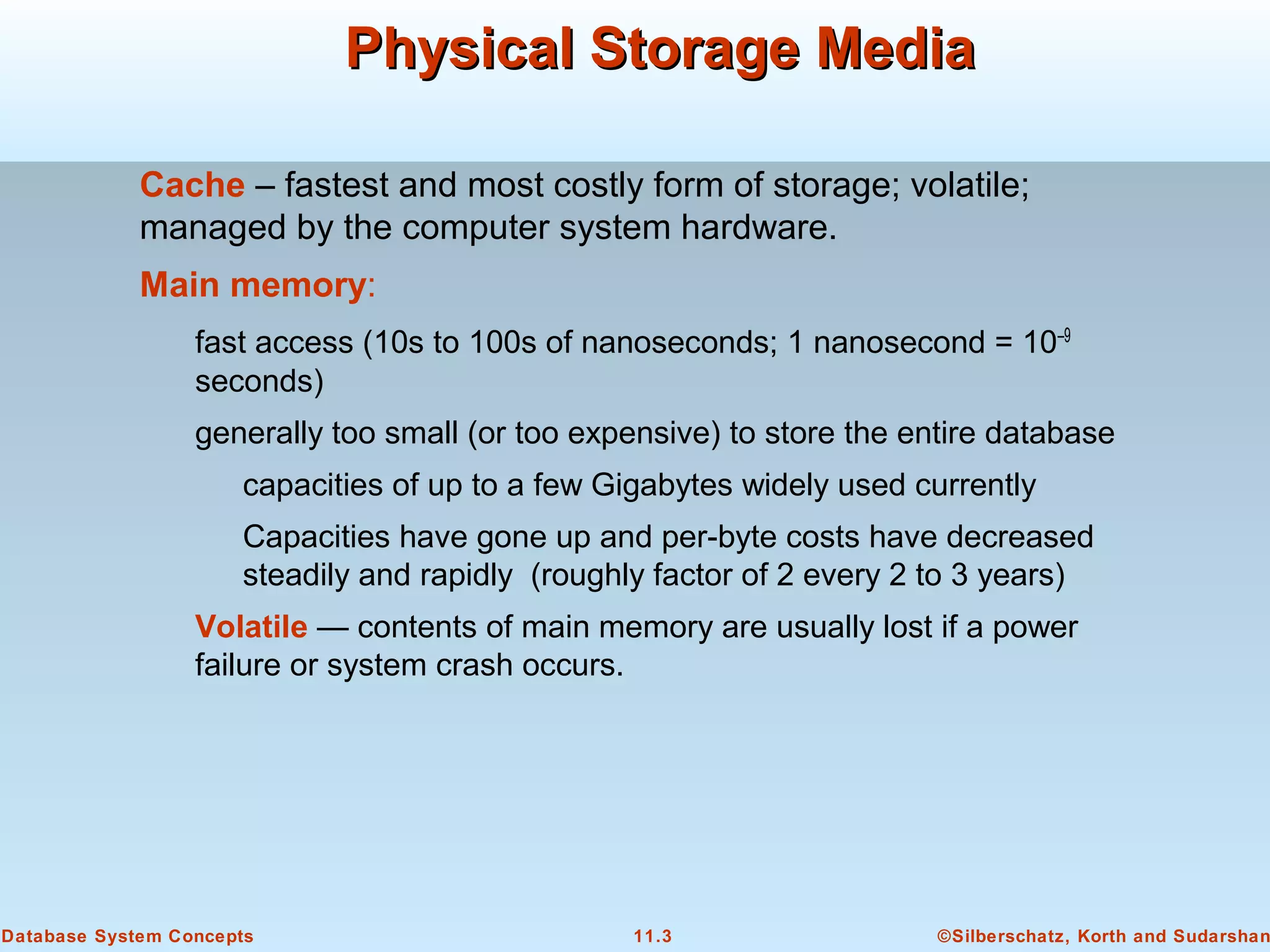 ©Silberschatz, Korth and Sudarshan11.3Database System Concepts
Physical Storage MediaPhysical Storage Media
Cache – fastest and most costly form of storage; volatile;
managed by the computer system hardware.
Main memory:
fast access (10s to 100s of nanoseconds; 1 nanosecond = 10–9
seconds)
generally too small (or too expensive) to store the entire database
capacities of up to a few Gigabytes widely used currently
Capacities have gone up and per-byte costs have decreased
steadily and rapidly (roughly factor of 2 every 2 to 3 years)
Volatile — contents of main memory are usually lost if a power
failure or system crash occurs.
 