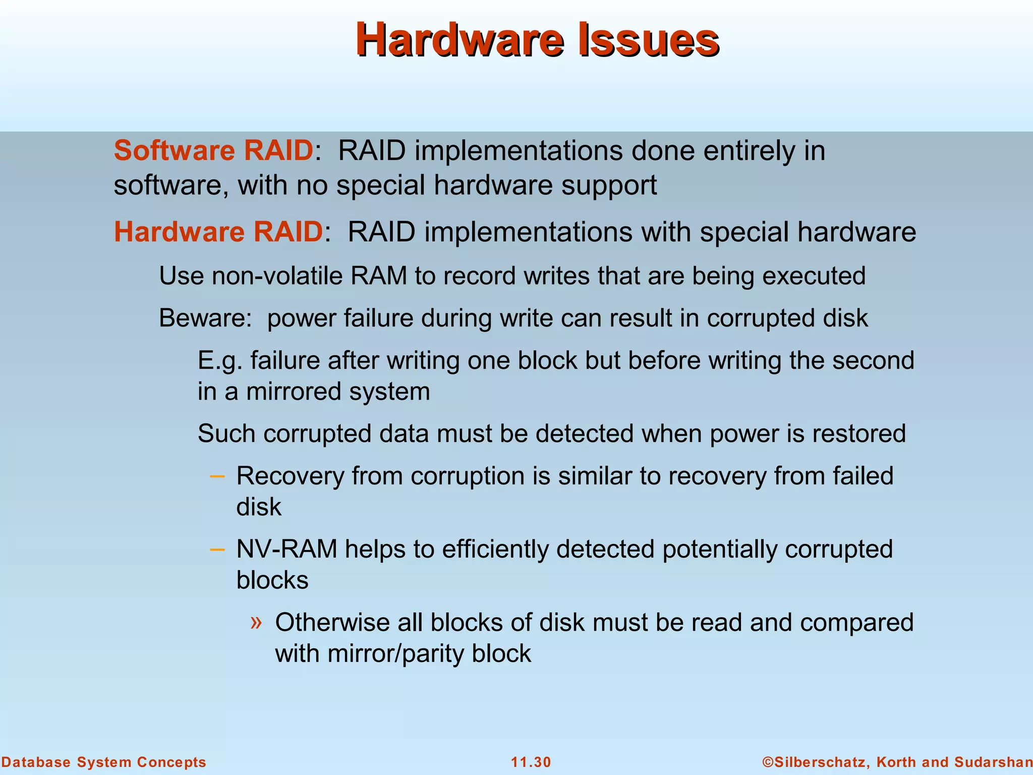 ©Silberschatz, Korth and Sudarshan11.30Database System Concepts
Hardware IssuesHardware Issues
Software RAID: RAID implementations done entirely in
software, with no special hardware support
Hardware RAID: RAID implementations with special hardware
Use non-volatile RAM to record writes that are being executed
Beware: power failure during write can result in corrupted disk
E.g. failure after writing one block but before writing the second
in a mirrored system
Such corrupted data must be detected when power is restored
– Recovery from corruption is similar to recovery from failed
disk
– NV-RAM helps to efficiently detected potentially corrupted
blocks
» Otherwise all blocks of disk must be read and compared
with mirror/parity block
 
