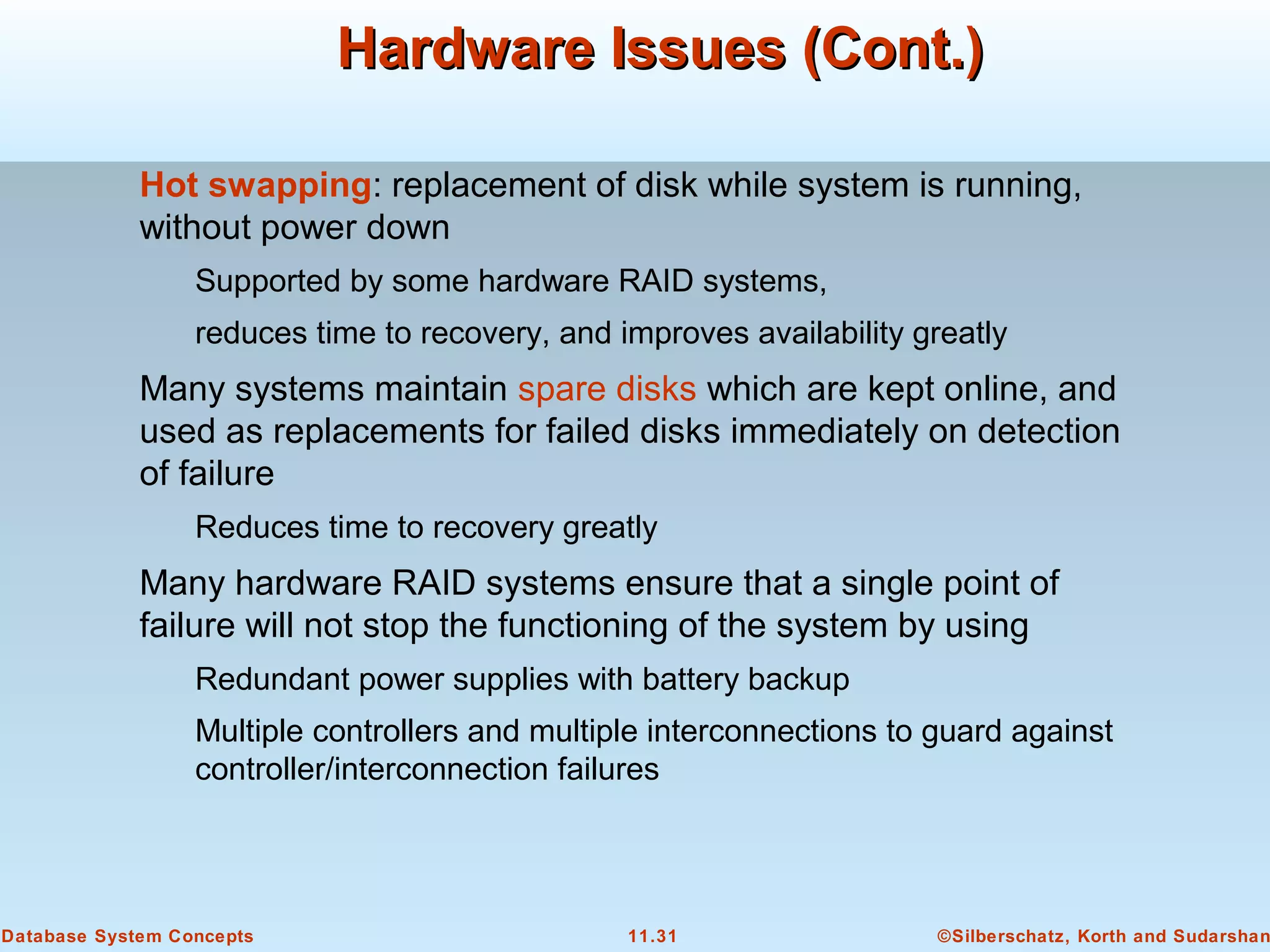 ©Silberschatz, Korth and Sudarshan11.31Database System Concepts
Hardware Issues (Cont.)Hardware Issues (Cont.)
Hot swapping: replacement of disk while system is running,
without power down
Supported by some hardware RAID systems,
reduces time to recovery, and improves availability greatly
Many systems maintain spare disks which are kept online, and
used as replacements for failed disks immediately on detection
of failure
Reduces time to recovery greatly
Many hardware RAID systems ensure that a single point of
failure will not stop the functioning of the system by using
Redundant power supplies with battery backup
Multiple controllers and multiple interconnections to guard against
controller/interconnection failures
 