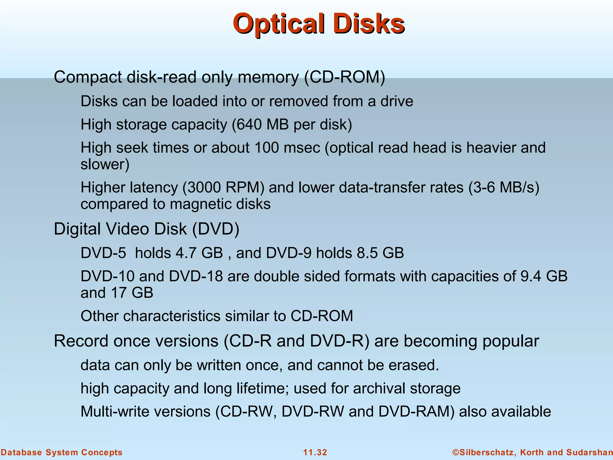 ©Silberschatz, Korth and Sudarshan11.32Database System Concepts
Optical DisksOptical Disks
Compact disk-read only memory (CD-ROM)
Disks can be loaded into or removed from a drive
High storage capacity (640 MB per disk)
High seek times or about 100 msec (optical read head is heavier and
slower)
Higher latency (3000 RPM) and lower data-transfer rates (3-6 MB/s)
compared to magnetic disks
Digital Video Disk (DVD)
DVD-5 holds 4.7 GB , and DVD-9 holds 8.5 GB
DVD-10 and DVD-18 are double sided formats with capacities of 9.4 GB
and 17 GB
Other characteristics similar to CD-ROM
Record once versions (CD-R and DVD-R) are becoming popular
data can only be written once, and cannot be erased.
high capacity and long lifetime; used for archival storage
Multi-write versions (CD-RW, DVD-RW and DVD-RAM) also available
 