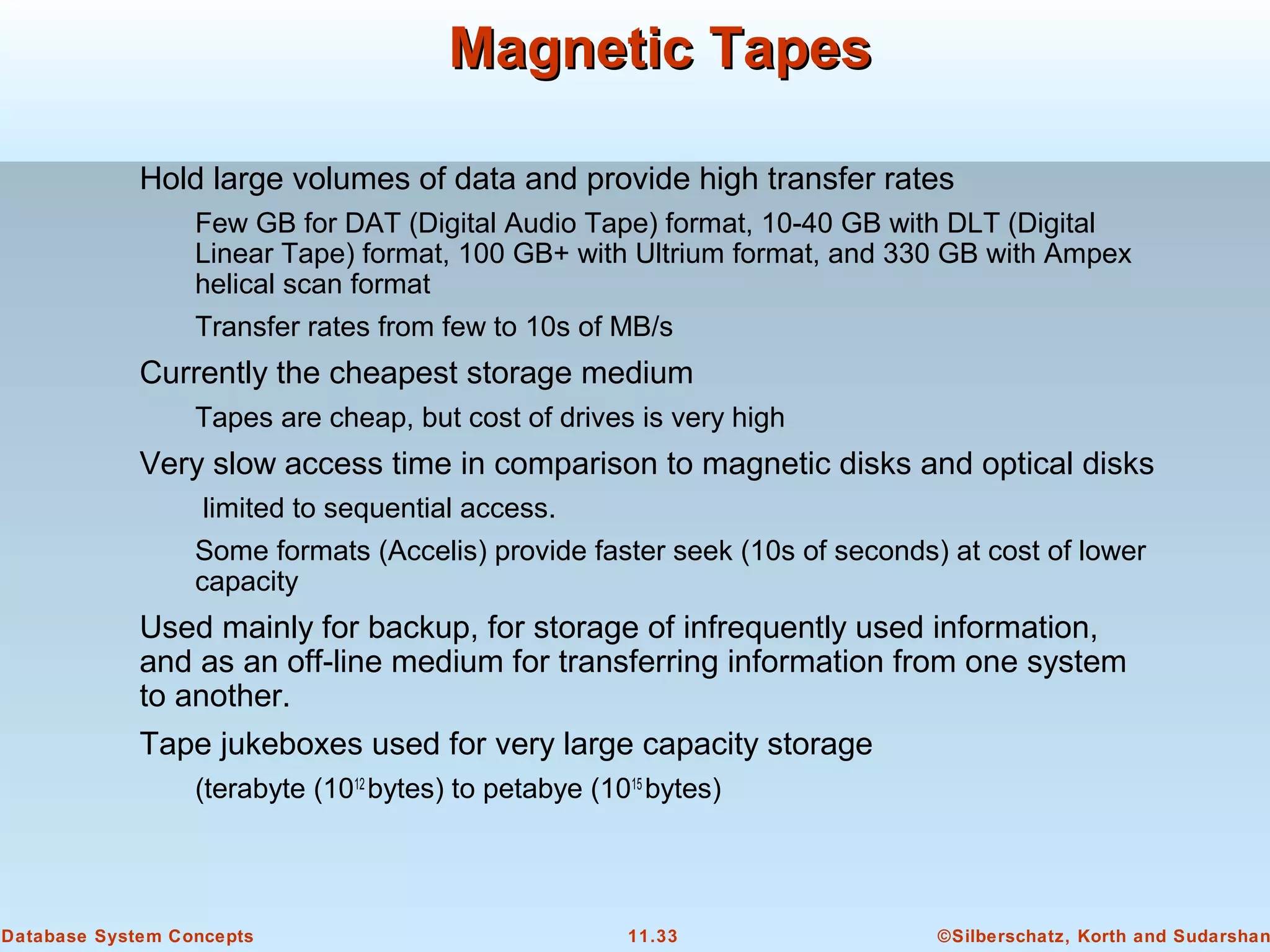 ©Silberschatz, Korth and Sudarshan11.33Database System Concepts
Magnetic TapesMagnetic Tapes
Hold large volumes of data and provide high transfer rates
Few GB for DAT (Digital Audio Tape) format, 10-40 GB with DLT (Digital
Linear Tape) format, 100 GB+ with Ultrium format, and 330 GB with Ampex
helical scan format
Transfer rates from few to 10s of MB/s
Currently the cheapest storage medium
Tapes are cheap, but cost of drives is very high
Very slow access time in comparison to magnetic disks and optical disks
limited to sequential access.
Some formats (Accelis) provide faster seek (10s of seconds) at cost of lower
capacity
Used mainly for backup, for storage of infrequently used information,
and as an off-line medium for transferring information from one system
to another.
Tape jukeboxes used for very large capacity storage
(terabyte (1012
bytes) to petabye (1015
bytes)
 