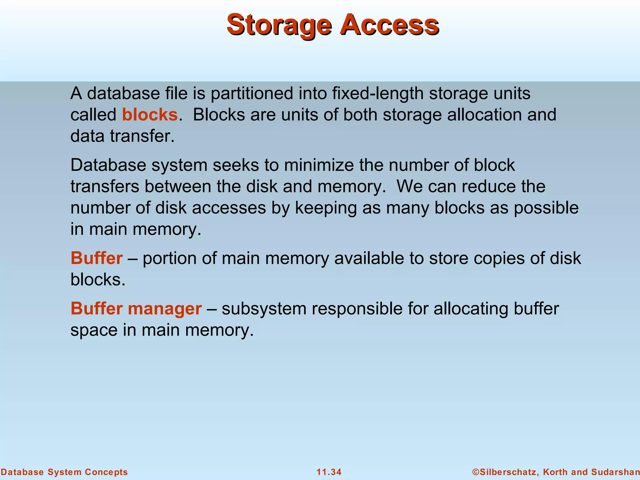©Silberschatz, Korth and Sudarshan11.34Database System Concepts
Storage AccessStorage Access
A database file is partitioned into fixed-length storage units
called blocks. Blocks are units of both storage allocation and
data transfer.
Database system seeks to minimize the number of block
transfers between the disk and memory. We can reduce the
number of disk accesses by keeping as many blocks as possible
in main memory.
Buffer – portion of main memory available to store copies of disk
blocks.
Buffer manager – subsystem responsible for allocating buffer
space in main memory.
 