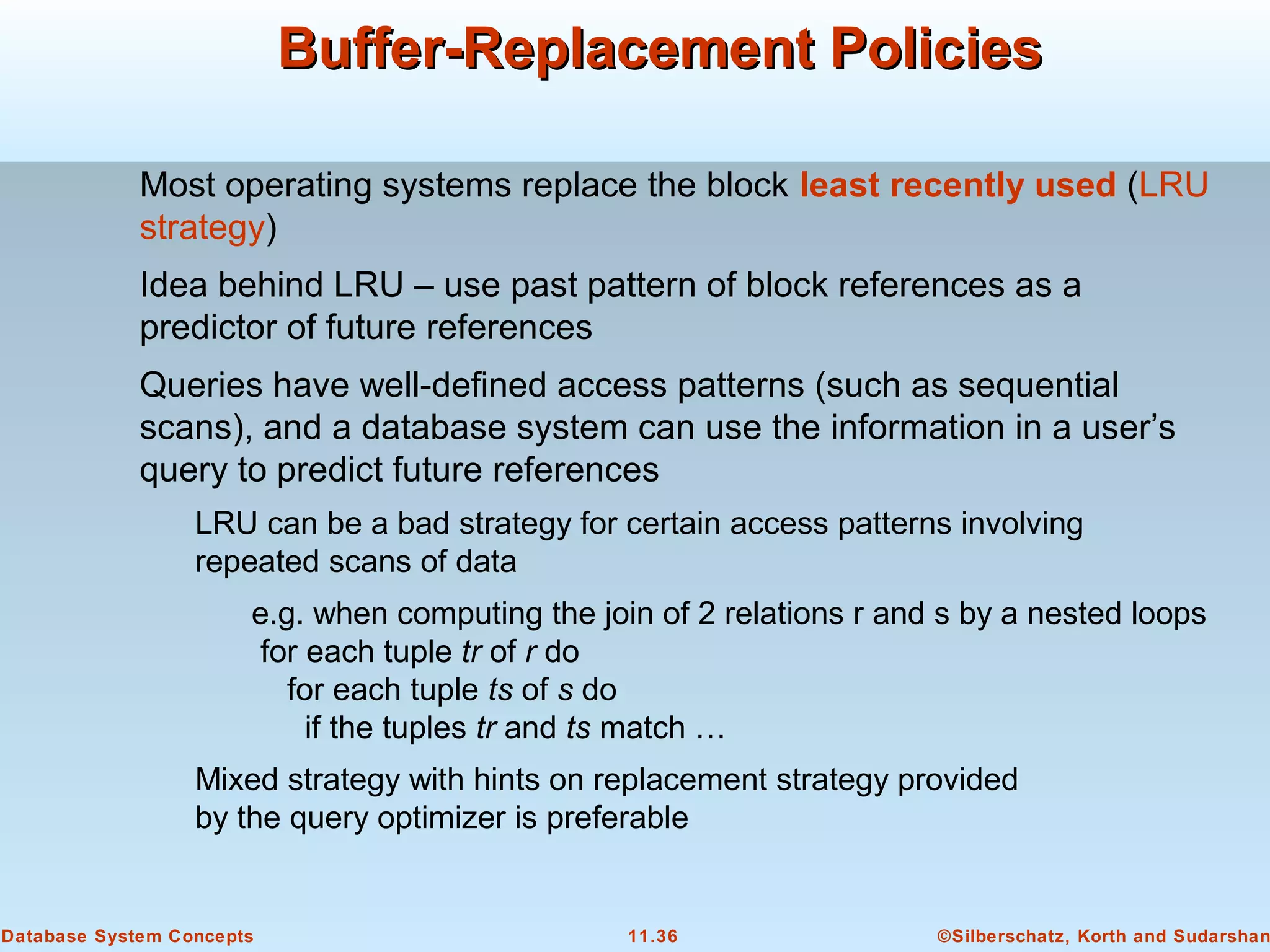 ©Silberschatz, Korth and Sudarshan11.36Database System Concepts
Buffer-Replacement PoliciesBuffer-Replacement Policies
Most operating systems replace the block least recently used (LRU
strategy)
Idea behind LRU – use past pattern of block references as a
predictor of future references
Queries have well-defined access patterns (such as sequential
scans), and a database system can use the information in a user’s
query to predict future references
LRU can be a bad strategy for certain access patterns involving
repeated scans of data
e.g. when computing the join of 2 relations r and s by a nested loops
for each tuple tr of r do
for each tuple ts of s do
if the tuples tr and ts match …
Mixed strategy with hints on replacement strategy provided
by the query optimizer is preferable
 