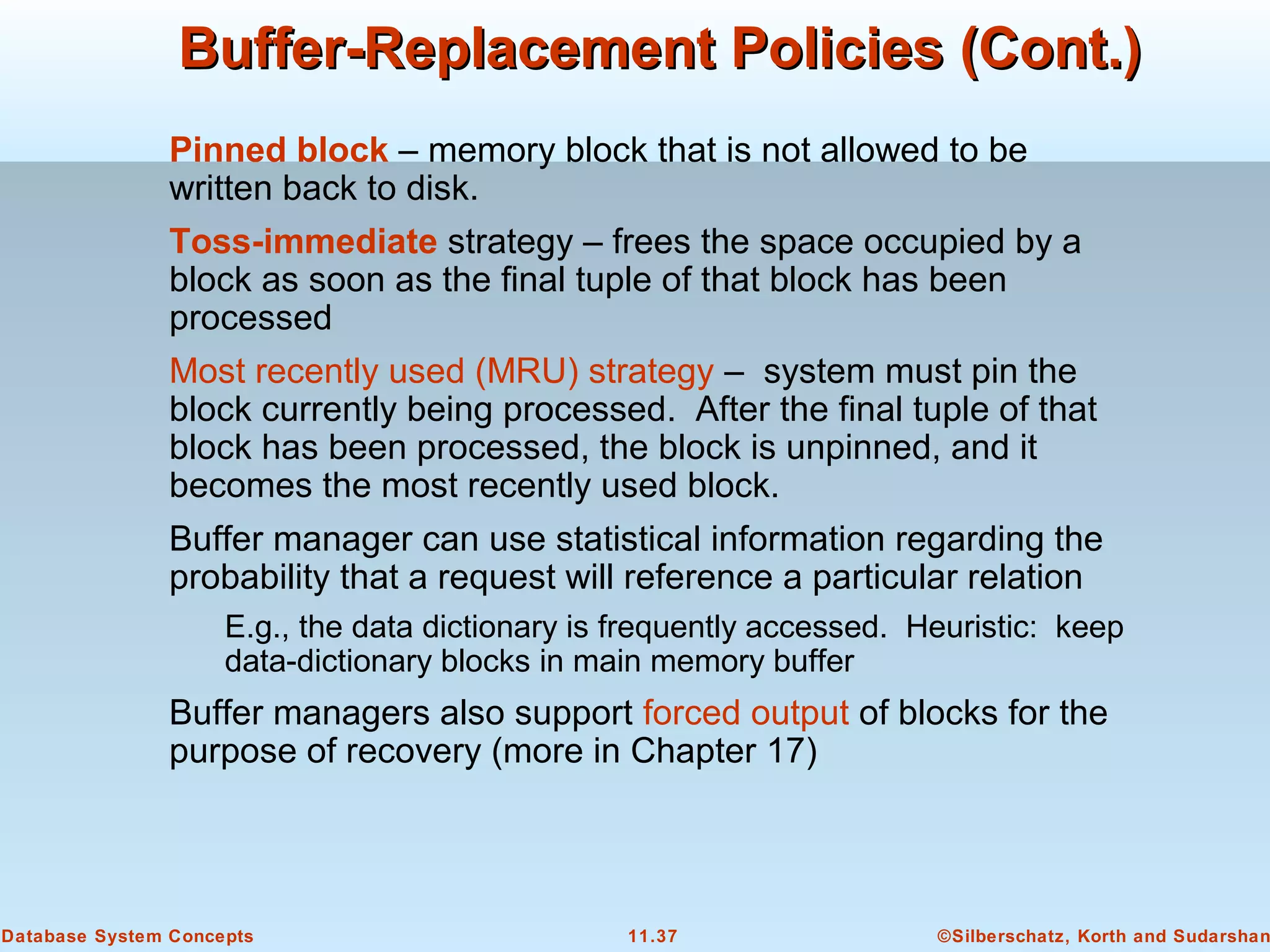 ©Silberschatz, Korth and Sudarshan11.37Database System Concepts
Buffer-Replacement Policies (Cont.)Buffer-Replacement Policies (Cont.)
Pinned block – memory block that is not allowed to be
written back to disk.
Toss-immediate strategy – frees the space occupied by a
block as soon as the final tuple of that block has been
processed
Most recently used (MRU) strategy – system must pin the
block currently being processed. After the final tuple of that
block has been processed, the block is unpinned, and it
becomes the most recently used block.
Buffer manager can use statistical information regarding the
probability that a request will reference a particular relation
E.g., the data dictionary is frequently accessed. Heuristic: keep
data-dictionary blocks in main memory buffer
Buffer managers also support forced output of blocks for the
purpose of recovery (more in Chapter 17)
 