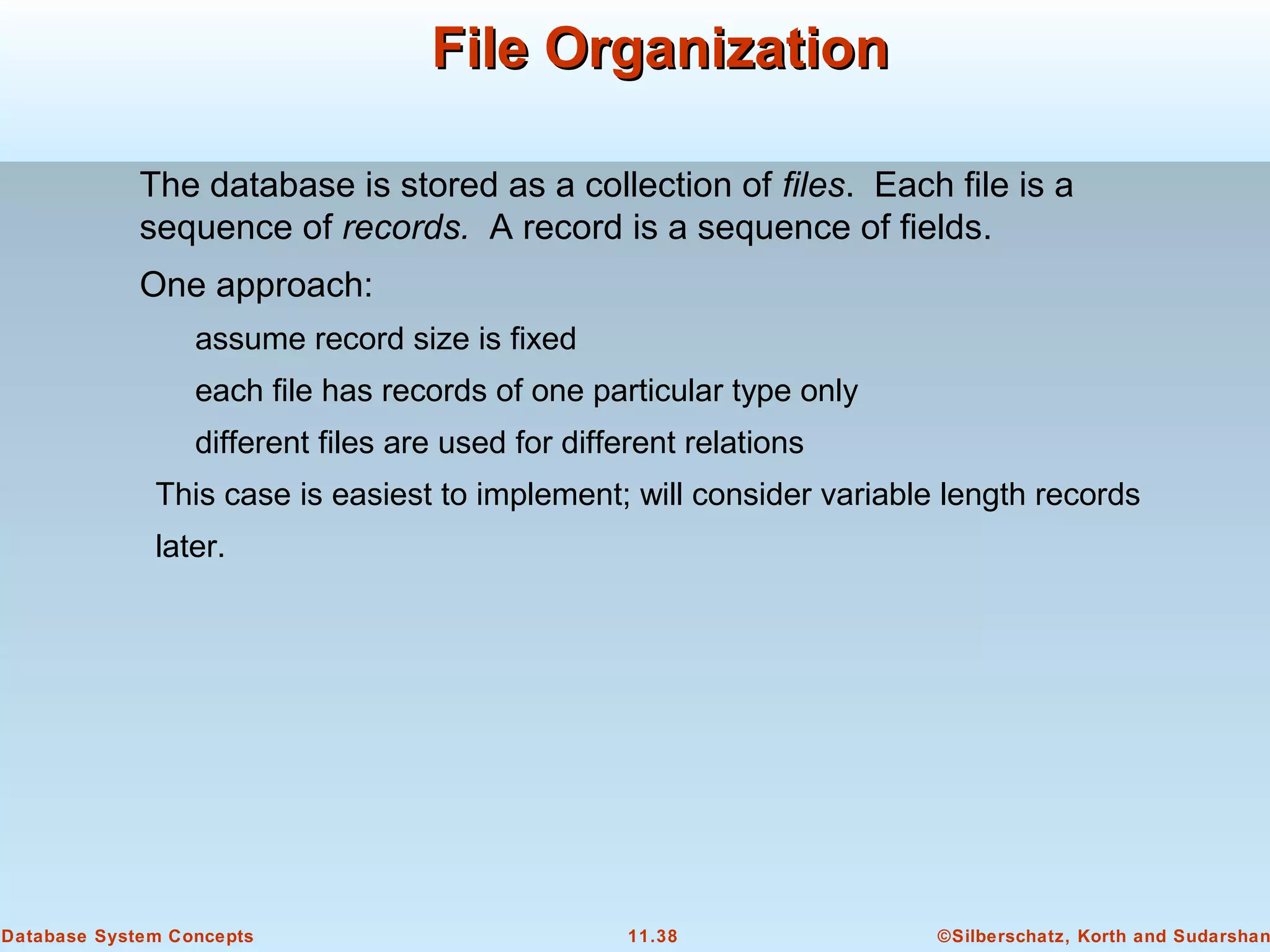 ©Silberschatz, Korth and Sudarshan11.38Database System Concepts
File OrganizationFile Organization
The database is stored as a collection of files. Each file is a
sequence of records. A record is a sequence of fields.
One approach:
assume record size is fixed
each file has records of one particular type only
different files are used for different relations
This case is easiest to implement; will consider variable length records
later.
 
