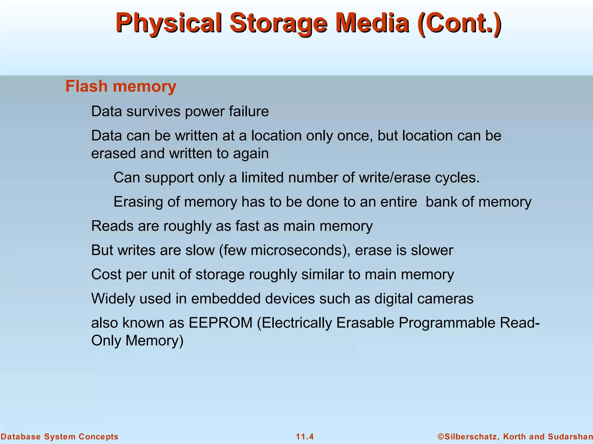 ©Silberschatz, Korth and Sudarshan11.4Database System Concepts
Physical Storage Media (Cont.)Physical Storage Media (Cont.)
Flash memory
Data survives power failure
Data can be written at a location only once, but location can be
erased and written to again
Can support only a limited number of write/erase cycles.
Erasing of memory has to be done to an entire bank of memory
Reads are roughly as fast as main memory
But writes are slow (few microseconds), erase is slower
Cost per unit of storage roughly similar to main memory
Widely used in embedded devices such as digital cameras
also known as EEPROM (Electrically Erasable Programmable Read-
Only Memory)
 