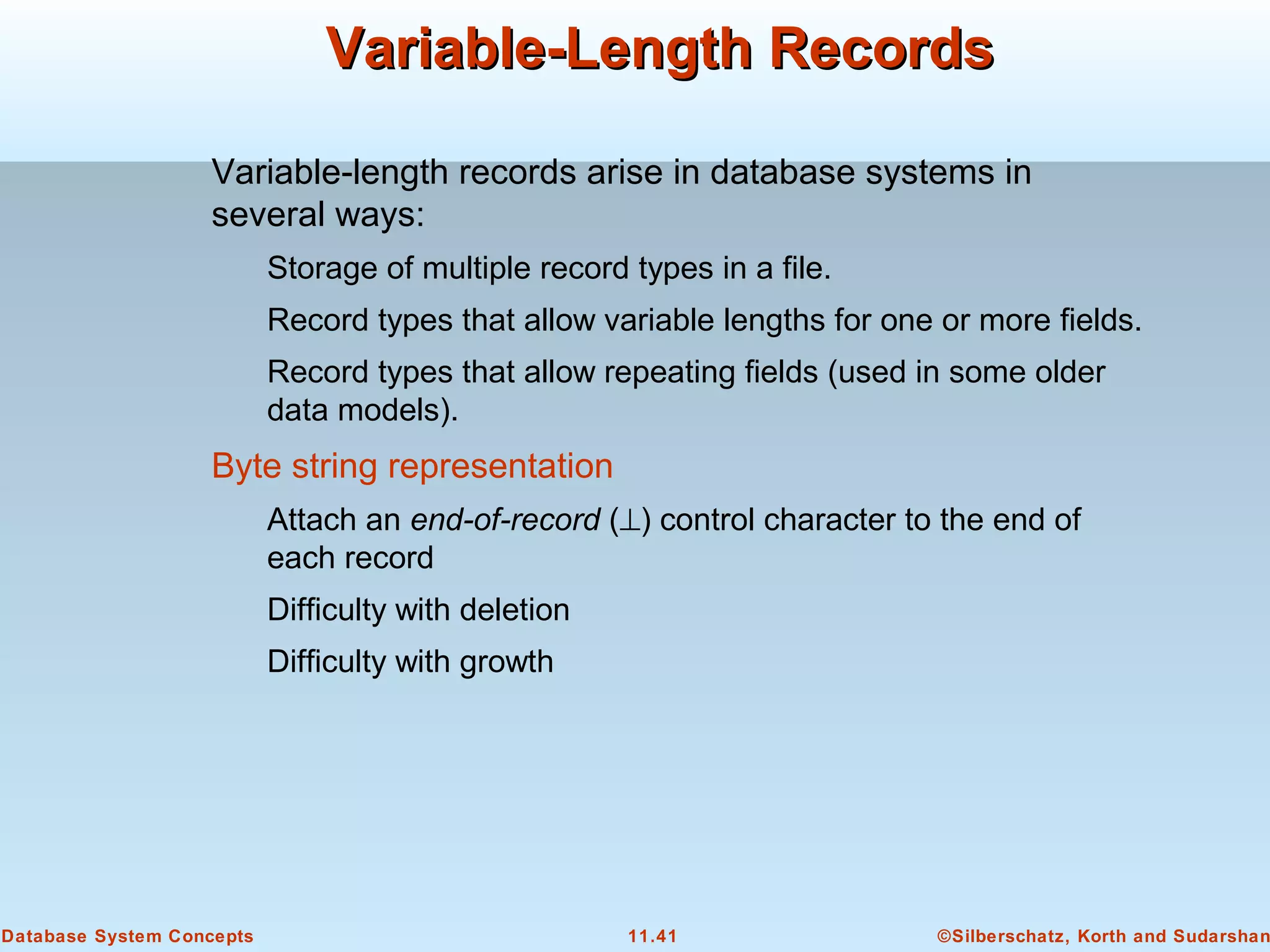 ©Silberschatz, Korth and Sudarshan11.41Database System Concepts
Variable-Length RecordsVariable-Length Records
Variable-length records arise in database systems in
several ways:
Storage of multiple record types in a file.
Record types that allow variable lengths for one or more fields.
Record types that allow repeating fields (used in some older
data models).
Byte string representation
Attach an end-of-record (⊥) control character to the end of
each record
Difficulty with deletion
Difficulty with growth
 