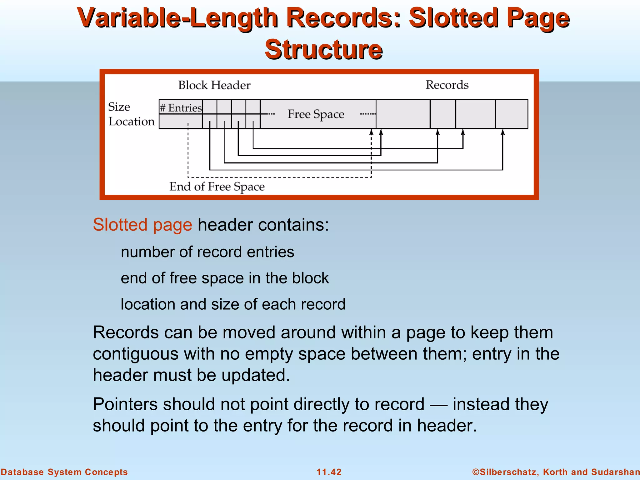 ©Silberschatz, Korth and Sudarshan11.42Database System Concepts
Variable-Length Records: Slotted PageVariable-Length Records: Slotted Page
StructureStructure
Slotted page header contains:
number of record entries
end of free space in the block
location and size of each record
Records can be moved around within a page to keep them
contiguous with no empty space between them; entry in the
header must be updated.
Pointers should not point directly to record — instead they
should point to the entry for the record in header.
 