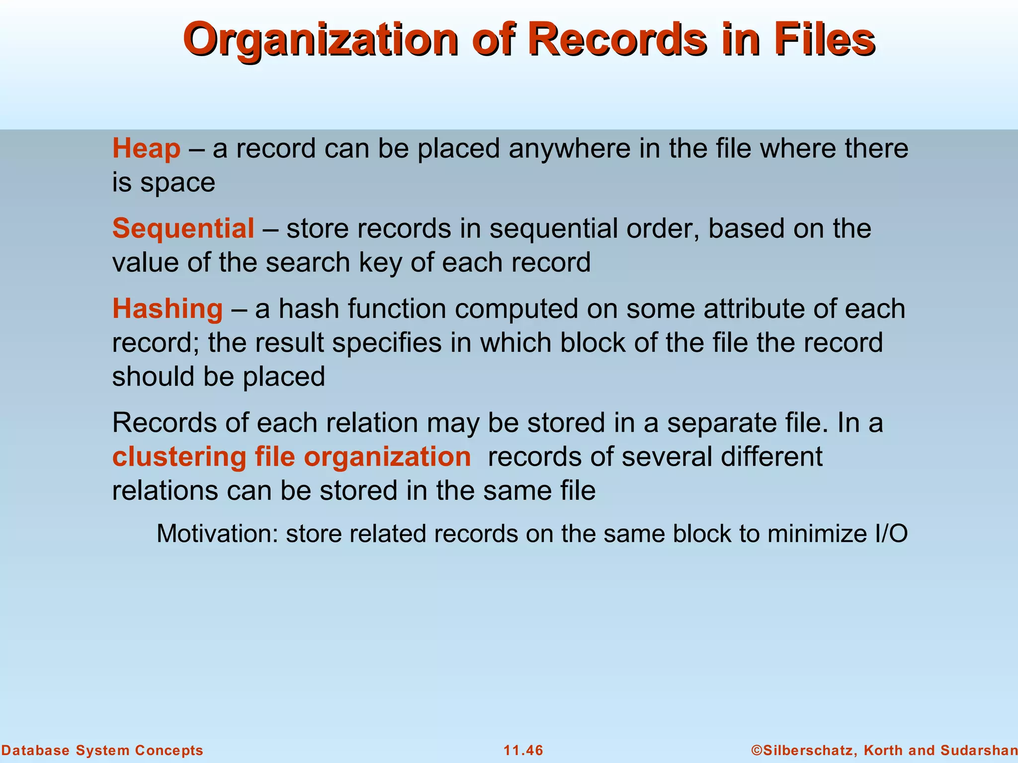 ©Silberschatz, Korth and Sudarshan11.46Database System Concepts
Organization of Records in FilesOrganization of Records in Files
Heap – a record can be placed anywhere in the file where there
is space
Sequential – store records in sequential order, based on the
value of the search key of each record
Hashing – a hash function computed on some attribute of each
record; the result specifies in which block of the file the record
should be placed
Records of each relation may be stored in a separate file. In a
clustering file organization records of several different
relations can be stored in the same file
Motivation: store related records on the same block to minimize I/O
 