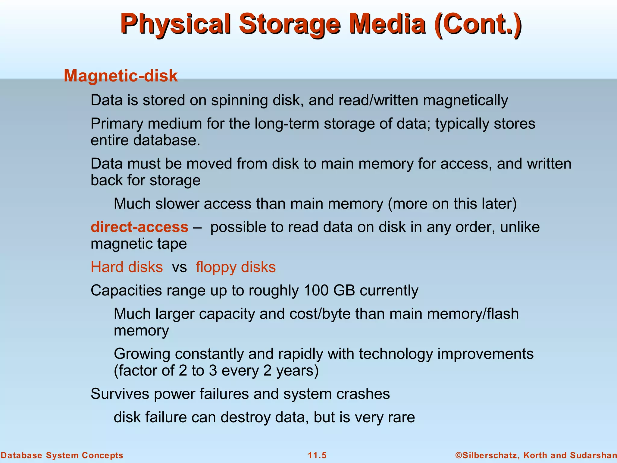 ©Silberschatz, Korth and Sudarshan11.5Database System Concepts
Physical Storage Media (Cont.)Physical Storage Media (Cont.)
Magnetic-disk
Data is stored on spinning disk, and read/written magnetically
Primary medium for the long-term storage of data; typically stores
entire database.
Data must be moved from disk to main memory for access, and written
back for storage
Much slower access than main memory (more on this later)
direct-access – possible to read data on disk in any order, unlike
magnetic tape
Hard disks vs floppy disks
Capacities range up to roughly 100 GB currently
Much larger capacity and cost/byte than main memory/flash
memory
Growing constantly and rapidly with technology improvements
(factor of 2 to 3 every 2 years)
Survives power failures and system crashes
disk failure can destroy data, but is very rare
 