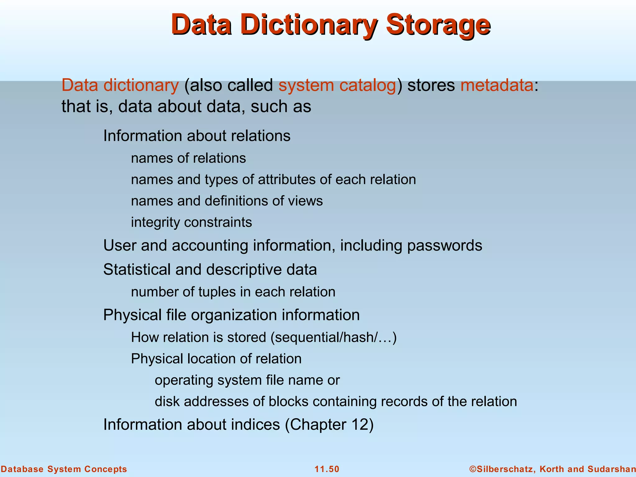 ©Silberschatz, Korth and Sudarshan11.50Database System Concepts
Data Dictionary StorageData Dictionary Storage
Information about relations
names of relations
names and types of attributes of each relation
names and definitions of views
integrity constraints
User and accounting information, including passwords
Statistical and descriptive data
number of tuples in each relation
Physical file organization information
How relation is stored (sequential/hash/…)
Physical location of relation
operating system file name or
disk addresses of blocks containing records of the relation
Information about indices (Chapter 12)
Data dictionary (also called system catalog) stores metadata:
that is, data about data, such as
 