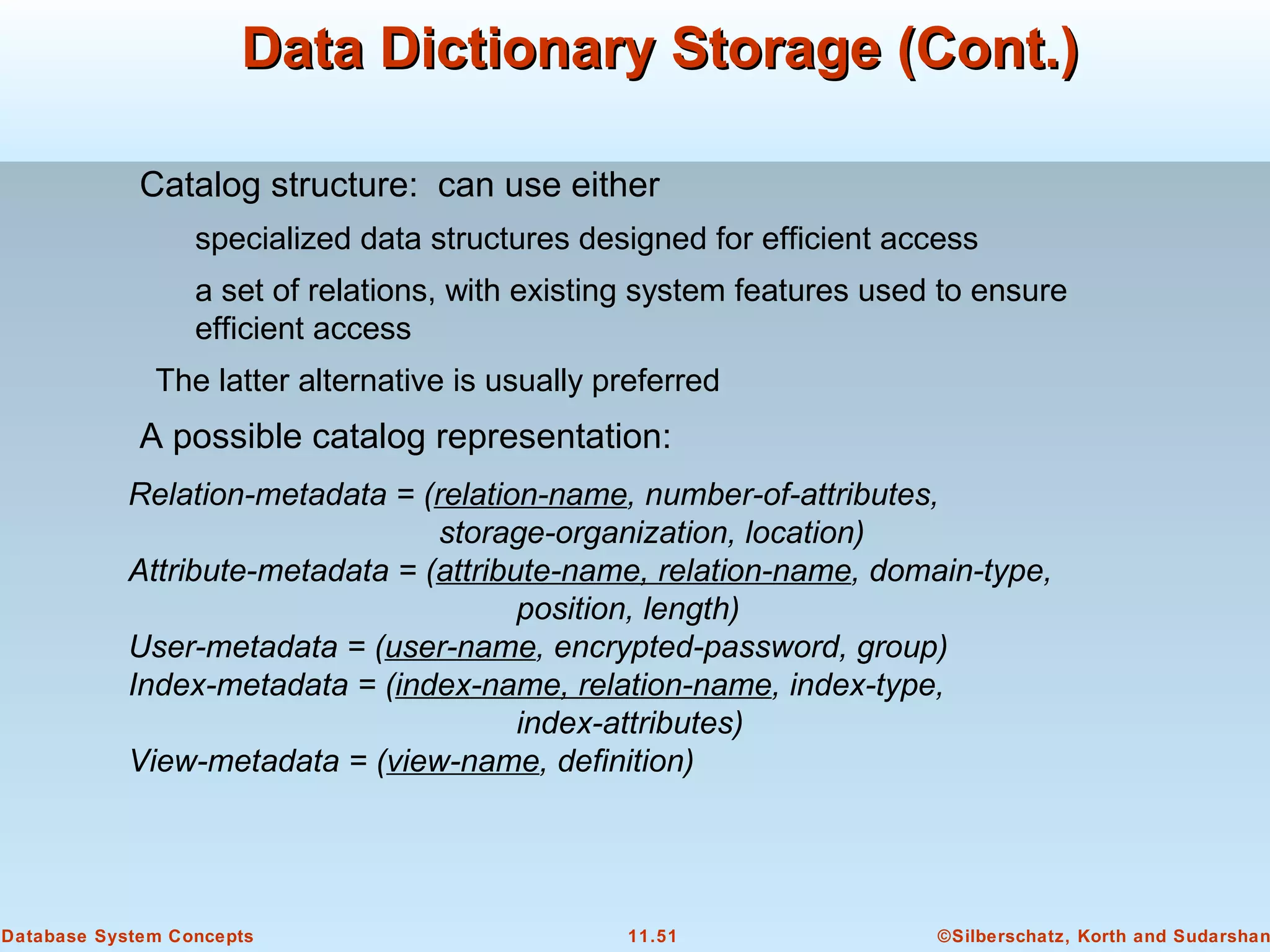 ©Silberschatz, Korth and Sudarshan11.51Database System Concepts
Data Dictionary Storage (Cont.)Data Dictionary Storage (Cont.)
Catalog structure: can use either
specialized data structures designed for efficient access
a set of relations, with existing system features used to ensure
efficient access
The latter alternative is usually preferred
A possible catalog representation:
Relation-metadata = (relation-name, number-of-attributes,
storage-organization, location)
Attribute-metadata = (attribute-name, relation-name, domain-type,
position, length)
User-metadata = (user-name, encrypted-password, group)
Index-metadata = (index-name, relation-name, index-type,
index-attributes)
View-metadata = (view-name, definition)
 