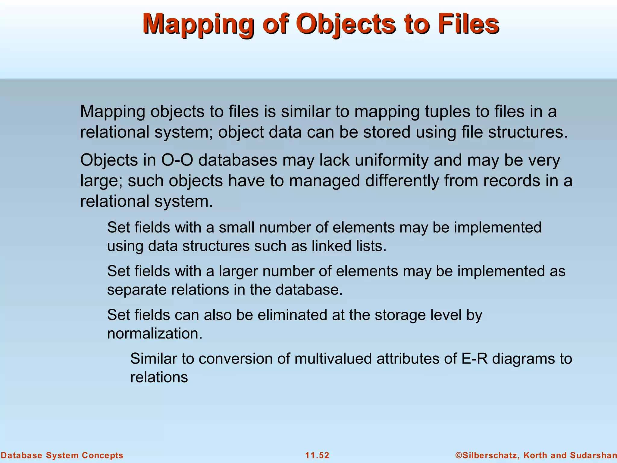 ©Silberschatz, Korth and Sudarshan11.52Database System Concepts
Mapping of Objects to FilesMapping of Objects to Files
Mapping objects to files is similar to mapping tuples to files in a
relational system; object data can be stored using file structures.
Objects in O-O databases may lack uniformity and may be very
large; such objects have to managed differently from records in a
relational system.
Set fields with a small number of elements may be implemented
using data structures such as linked lists.
Set fields with a larger number of elements may be implemented as
separate relations in the database.
Set fields can also be eliminated at the storage level by
normalization.
Similar to conversion of multivalued attributes of E-R diagrams to
relations
 