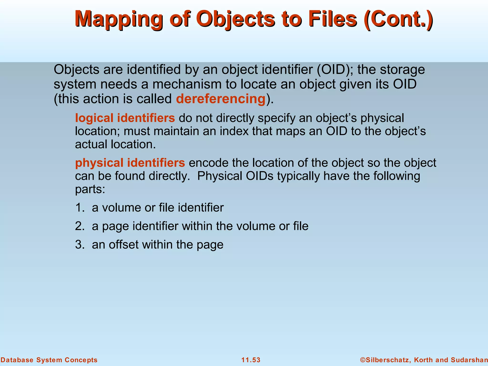 ©Silberschatz, Korth and Sudarshan11.53Database System Concepts
Mapping of Objects to Files (Cont.)Mapping of Objects to Files (Cont.)
Objects are identified by an object identifier (OID); the storage
system needs a mechanism to locate an object given its OID
(this action is called dereferencing).
logical identifiers do not directly specify an object’s physical
location; must maintain an index that maps an OID to the object’s
actual location.
physical identifiers encode the location of the object so the object
can be found directly. Physical OIDs typically have the following
parts:
1. a volume or file identifier
2. a page identifier within the volume or file
3. an offset within the page
 