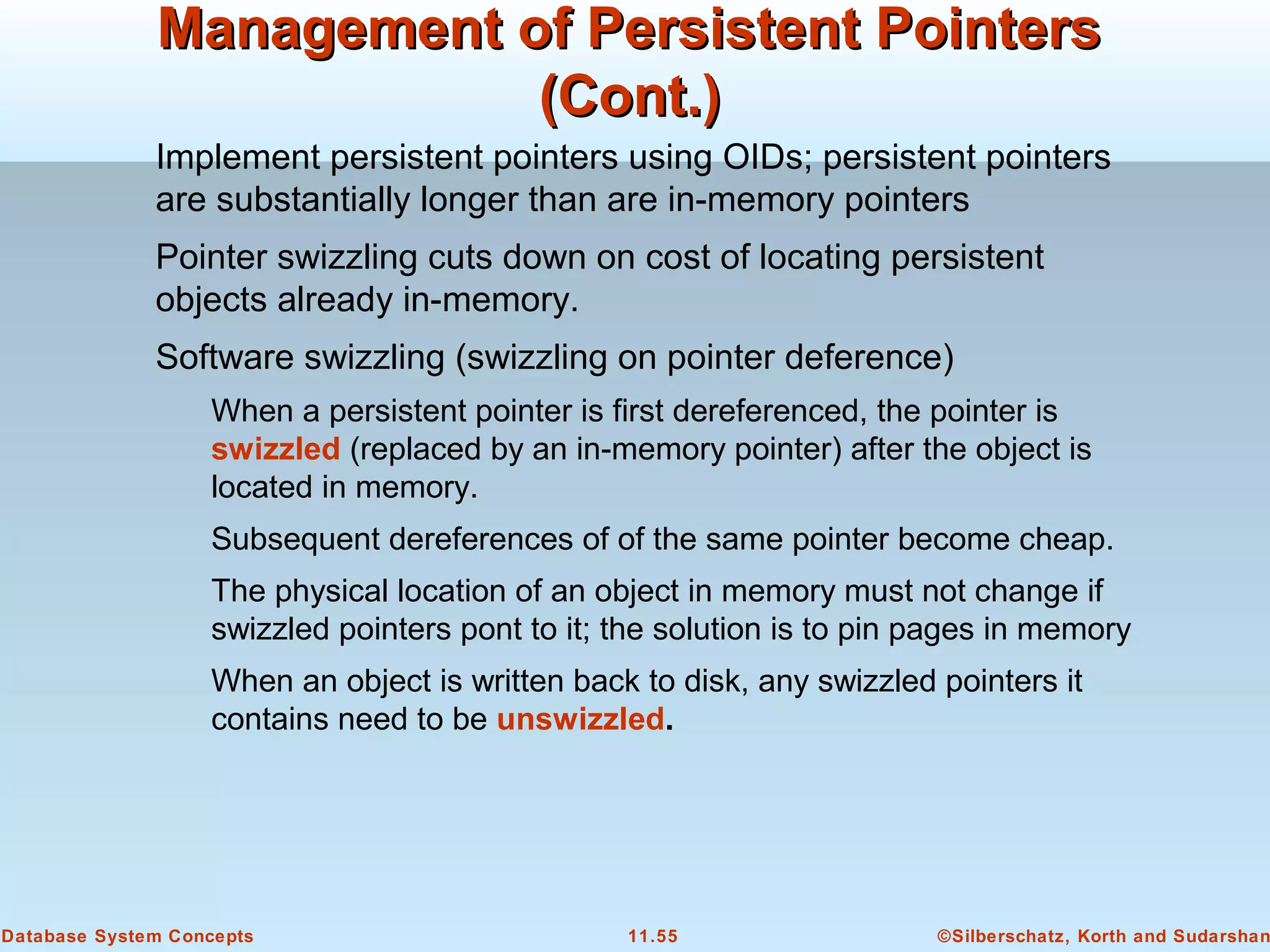 ©Silberschatz, Korth and Sudarshan11.55Database System Concepts
Management of Persistent PointersManagement of Persistent Pointers
(Cont.)(Cont.)
Implement persistent pointers using OIDs; persistent pointers
are substantially longer than are in-memory pointers
Pointer swizzling cuts down on cost of locating persistent
objects already in-memory.
Software swizzling (swizzling on pointer deference)
When a persistent pointer is first dereferenced, the pointer is
swizzled (replaced by an in-memory pointer) after the object is
located in memory.
Subsequent dereferences of of the same pointer become cheap.
The physical location of an object in memory must not change if
swizzled pointers pont to it; the solution is to pin pages in memory
When an object is written back to disk, any swizzled pointers it
contains need to be unswizzled.
 