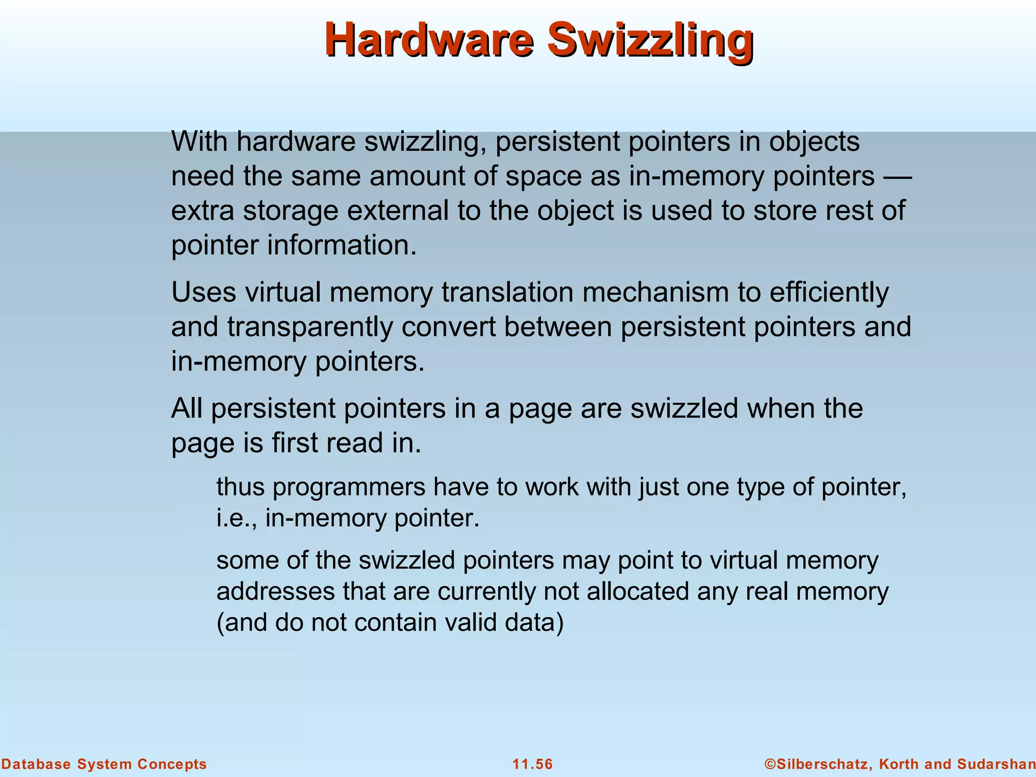 ©Silberschatz, Korth and Sudarshan11.56Database System Concepts
Hardware SwizzlingHardware Swizzling
With hardware swizzling, persistent pointers in objects
need the same amount of space as in-memory pointers —
extra storage external to the object is used to store rest of
pointer information.
Uses virtual memory translation mechanism to efficiently
and transparently convert between persistent pointers and
in-memory pointers.
All persistent pointers in a page are swizzled when the
page is first read in.
thus programmers have to work with just one type of pointer,
i.e., in-memory pointer.
some of the swizzled pointers may point to virtual memory
addresses that are currently not allocated any real memory
(and do not contain valid data)
 