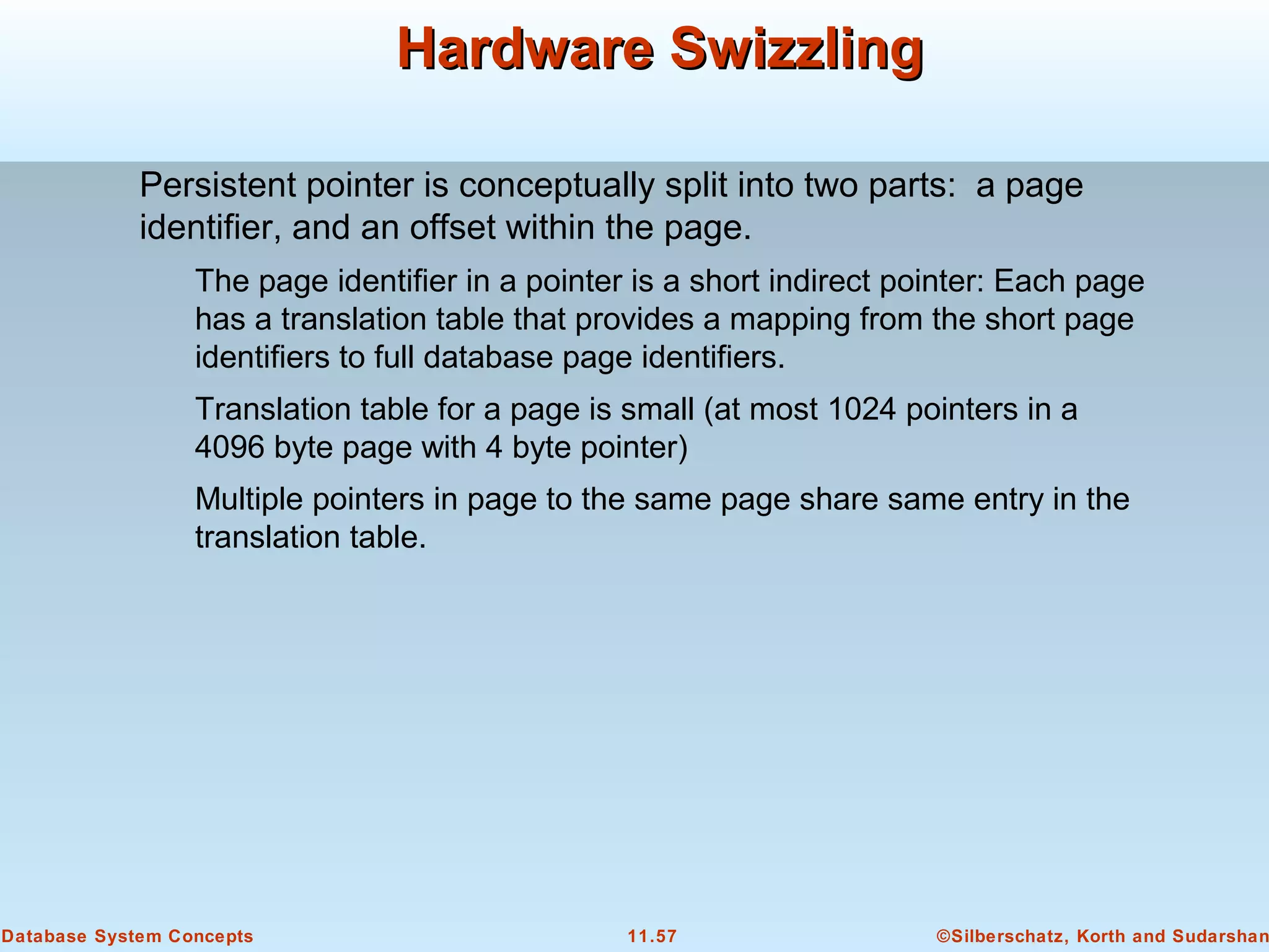 ©Silberschatz, Korth and Sudarshan11.57Database System Concepts
Hardware SwizzlingHardware Swizzling
Persistent pointer is conceptually split into two parts: a page
identifier, and an offset within the page.
The page identifier in a pointer is a short indirect pointer: Each page
has a translation table that provides a mapping from the short page
identifiers to full database page identifiers.
Translation table for a page is small (at most 1024 pointers in a
4096 byte page with 4 byte pointer)
Multiple pointers in page to the same page share same entry in the
translation table.
 
