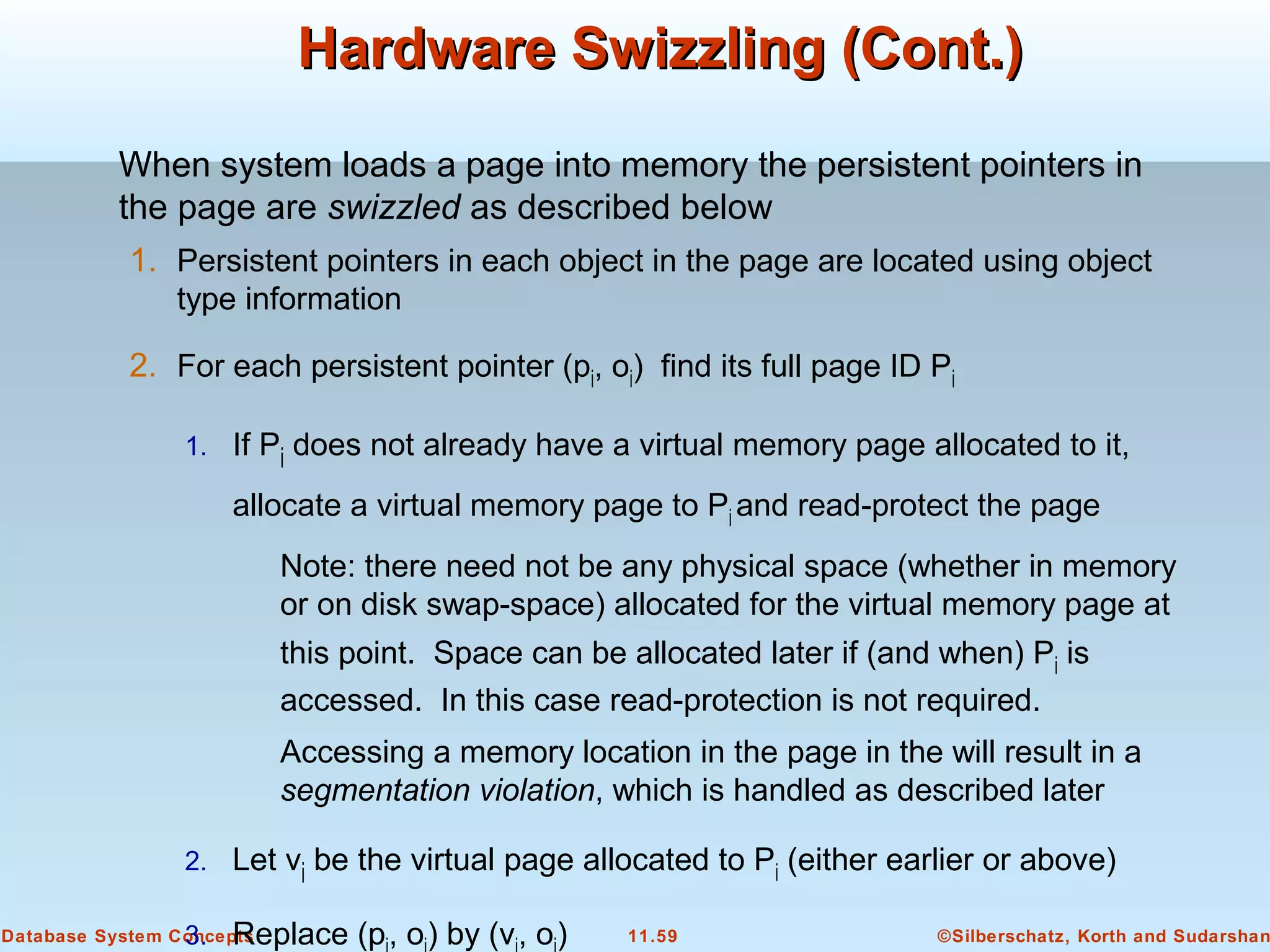 ©Silberschatz, Korth and Sudarshan11.59Database System Concepts
Hardware Swizzling (Cont.)Hardware Swizzling (Cont.)
When system loads a page into memory the persistent pointers in
the page are swizzled as described below
1. Persistent pointers in each object in the page are located using object
type information
2. For each persistent pointer (pi, oi) find its full page ID Pi
1. If Pi does not already have a virtual memory page allocated to it,
allocate a virtual memory page to Pi and read-protect the page
Note: there need not be any physical space (whether in memory
or on disk swap-space) allocated for the virtual memory page at
this point. Space can be allocated later if (and when) Pi is
accessed. In this case read-protection is not required.
Accessing a memory location in the page in the will result in a
segmentation violation, which is handled as described later
2. Let vi be the virtual page allocated to Pi (either earlier or above)
3. Replace (p, o) by (v, o)
 
