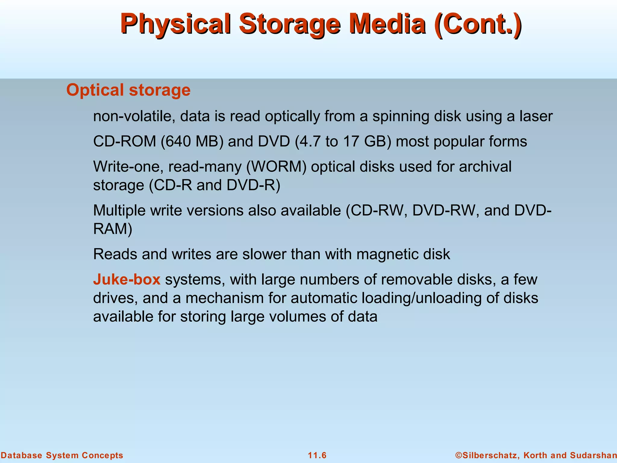 ©Silberschatz, Korth and Sudarshan11.6Database System Concepts
Physical Storage Media (Cont.)Physical Storage Media (Cont.)
Optical storage
non-volatile, data is read optically from a spinning disk using a laser
CD-ROM (640 MB) and DVD (4.7 to 17 GB) most popular forms
Write-one, read-many (WORM) optical disks used for archival
storage (CD-R and DVD-R)
Multiple write versions also available (CD-RW, DVD-RW, and DVD-
RAM)
Reads and writes are slower than with magnetic disk
Juke-box systems, with large numbers of removable disks, a few
drives, and a mechanism for automatic loading/unloading of disks
available for storing large volumes of data
 