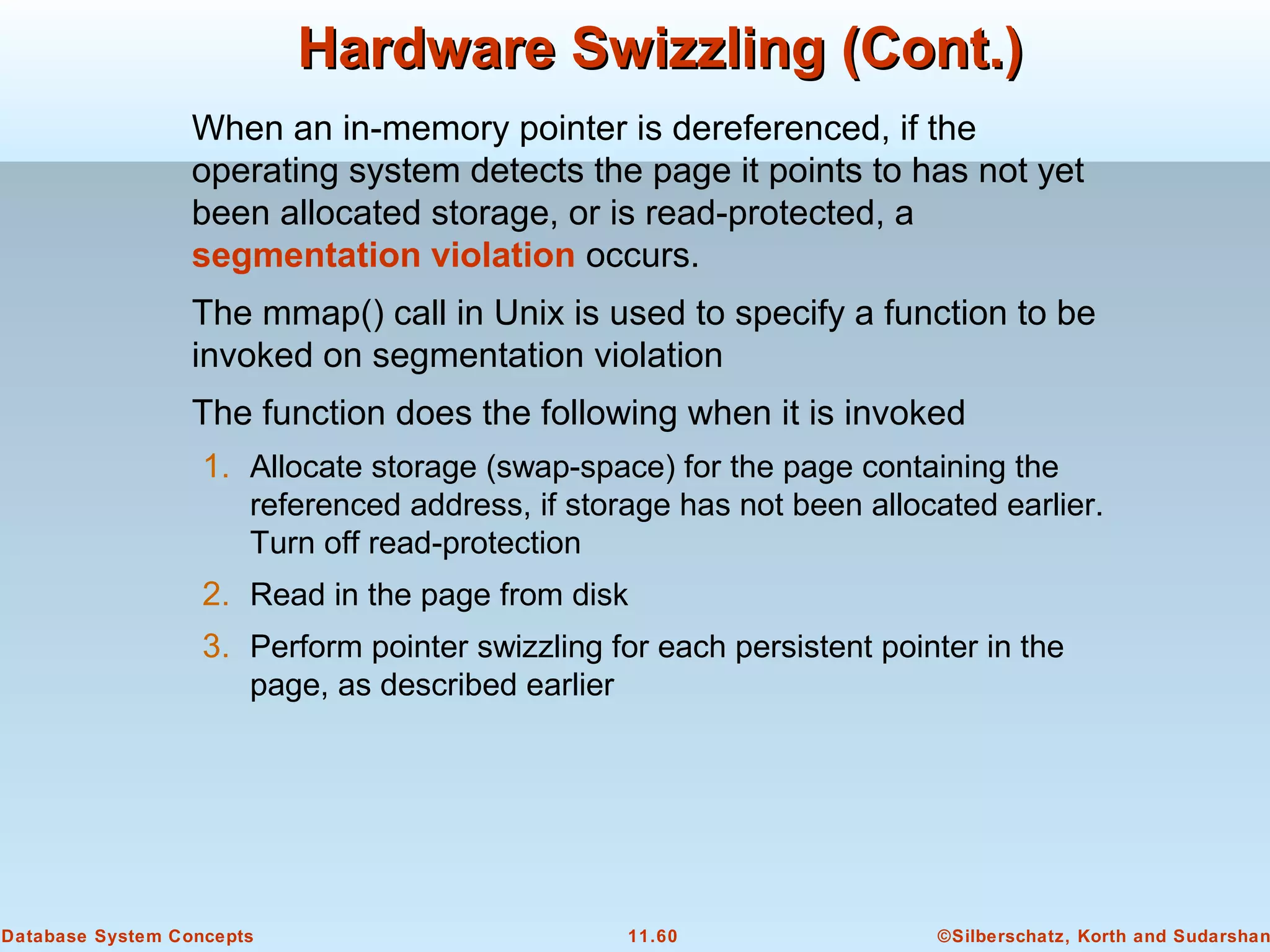 ©Silberschatz, Korth and Sudarshan11.60Database System Concepts
Hardware Swizzling (Cont.)Hardware Swizzling (Cont.)
When an in-memory pointer is dereferenced, if the
operating system detects the page it points to has not yet
been allocated storage, or is read-protected, a
segmentation violation occurs.
The mmap() call in Unix is used to specify a function to be
invoked on segmentation violation
The function does the following when it is invoked
1. Allocate storage (swap-space) for the page containing the
referenced address, if storage has not been allocated earlier.
Turn off read-protection
2. Read in the page from disk
3. Perform pointer swizzling for each persistent pointer in the
page, as described earlier
 