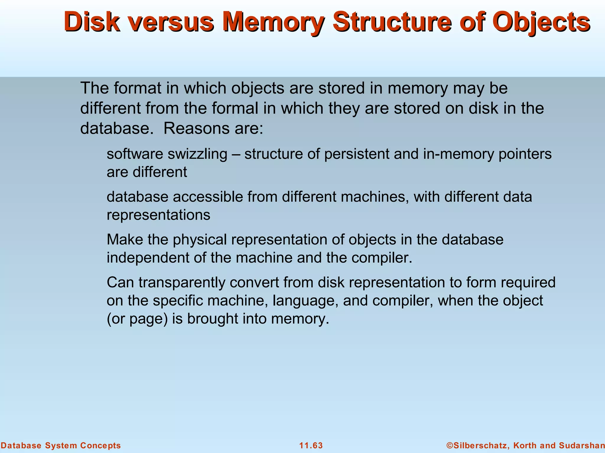 ©Silberschatz, Korth and Sudarshan11.63Database System Concepts
Disk versus Memory Structure of ObjectsDisk versus Memory Structure of Objects
The format in which objects are stored in memory may be
different from the formal in which they are stored on disk in the
database. Reasons are:
software swizzling – structure of persistent and in-memory pointers
are different
database accessible from different machines, with different data
representations
Make the physical representation of objects in the database
independent of the machine and the compiler.
Can transparently convert from disk representation to form required
on the specific machine, language, and compiler, when the object
(or page) is brought into memory.
 
