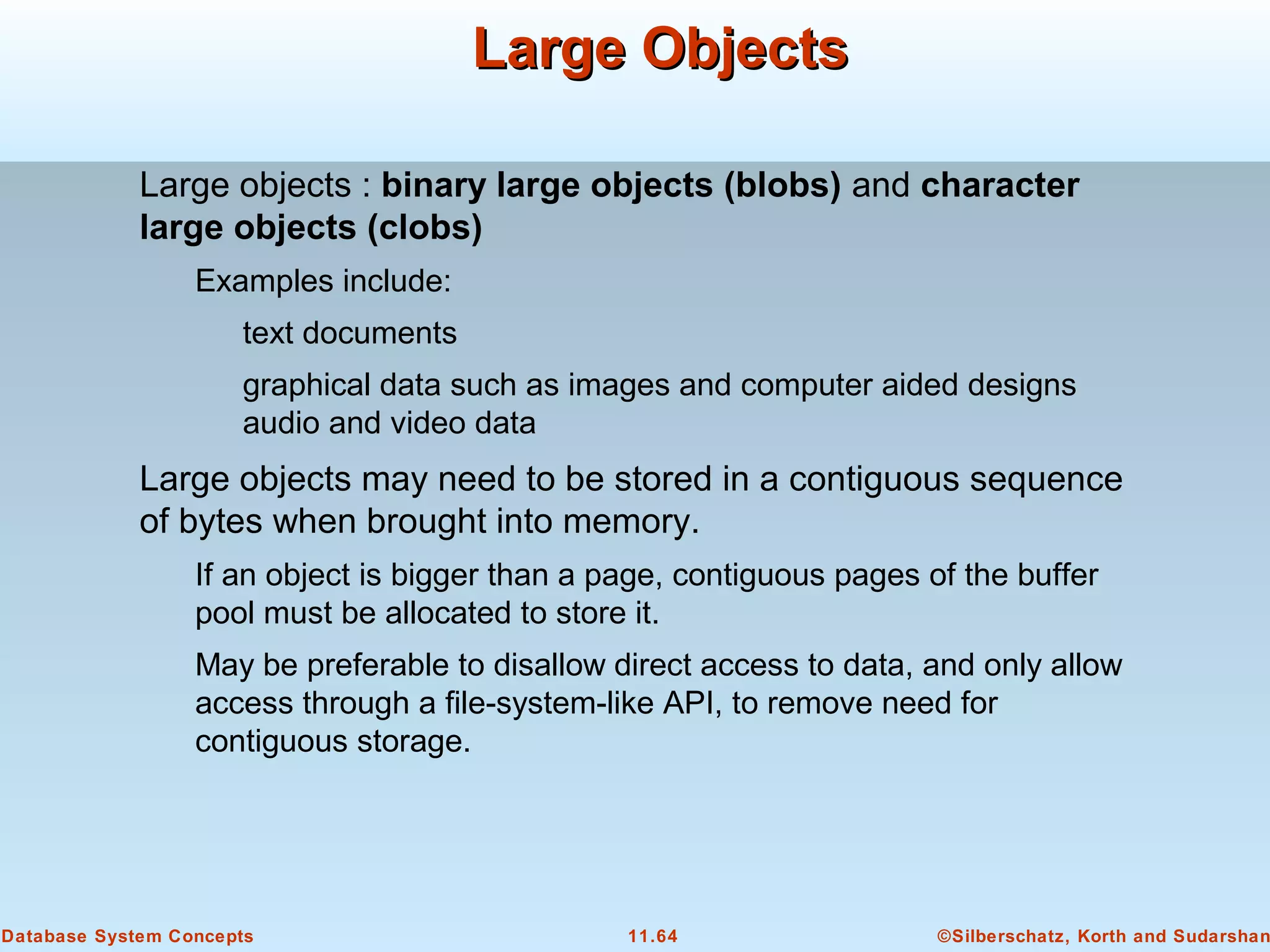 ©Silberschatz, Korth and Sudarshan11.64Database System Concepts
Large ObjectsLarge Objects
Large objects : binary large objects (blobs) and character
large objects (clobs)
Examples include:
text documents
graphical data such as images and computer aided designs
audio and video data
Large objects may need to be stored in a contiguous sequence
of bytes when brought into memory.
If an object is bigger than a page, contiguous pages of the buffer
pool must be allocated to store it.
May be preferable to disallow direct access to data, and only allow
access through a file-system-like API, to remove need for
contiguous storage.
 