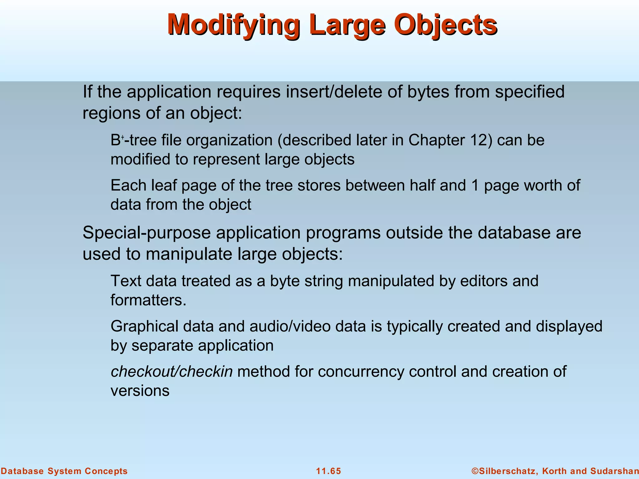 ©Silberschatz, Korth and Sudarshan11.65Database System Concepts
Modifying Large ObjectsModifying Large Objects
If the application requires insert/delete of bytes from specified
regions of an object:
B+
-tree file organization (described later in Chapter 12) can be
modified to represent large objects
Each leaf page of the tree stores between half and 1 page worth of
data from the object
Special-purpose application programs outside the database are
used to manipulate large objects:
Text data treated as a byte string manipulated by editors and
formatters.
Graphical data and audio/video data is typically created and displayed
by separate application
checkout/checkin method for concurrency control and creation of
versions
 