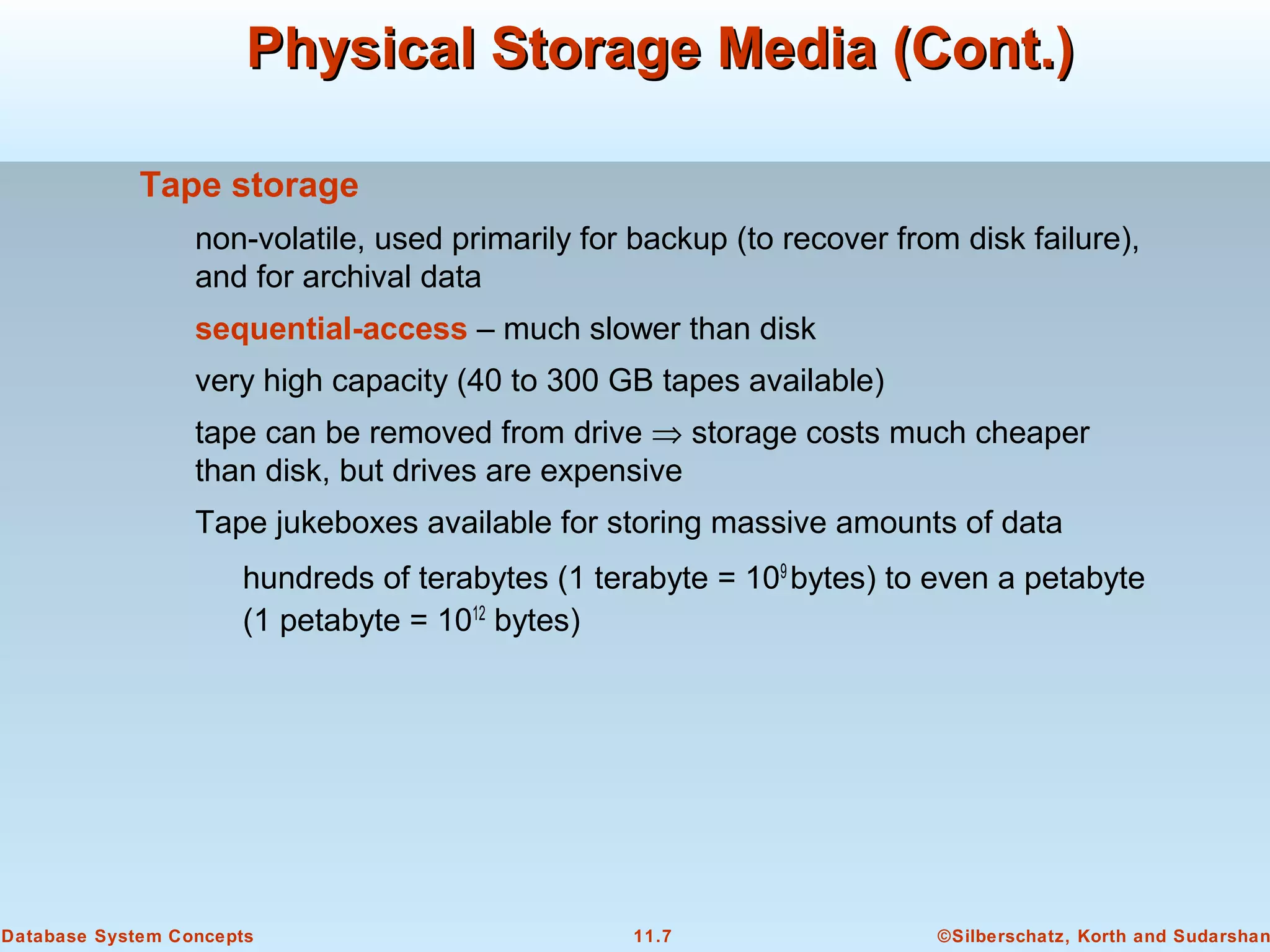 ©Silberschatz, Korth and Sudarshan11.7Database System Concepts
Physical Storage Media (Cont.)Physical Storage Media (Cont.)
Tape storage
non-volatile, used primarily for backup (to recover from disk failure),
and for archival data
sequential-access – much slower than disk
very high capacity (40 to 300 GB tapes available)
tape can be removed from drive ⇒ storage costs much cheaper
than disk, but drives are expensive
Tape jukeboxes available for storing massive amounts of data
hundreds of terabytes (1 terabyte = 109
bytes) to even a petabyte
(1 petabyte = 1012
bytes)
 