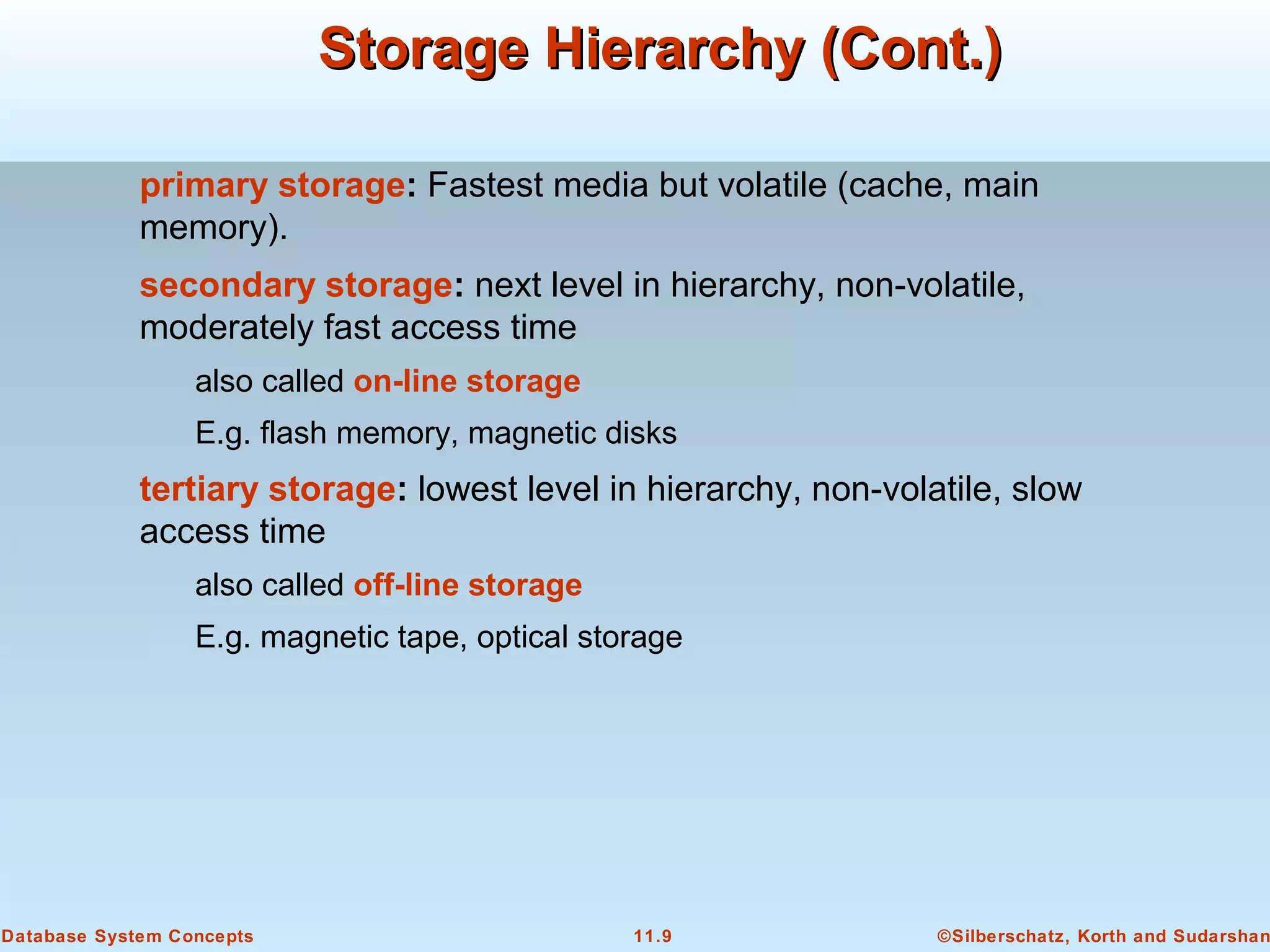 ©Silberschatz, Korth and Sudarshan11.9Database System Concepts
Storage Hierarchy (Cont.)Storage Hierarchy (Cont.)
primary storage: Fastest media but volatile (cache, main
memory).
secondary storage: next level in hierarchy, non-volatile,
moderately fast access time
also called on-line storage
E.g. flash memory, magnetic disks
tertiary storage: lowest level in hierarchy, non-volatile, slow
access time
also called off-line storage
E.g. magnetic tape, optical storage
 