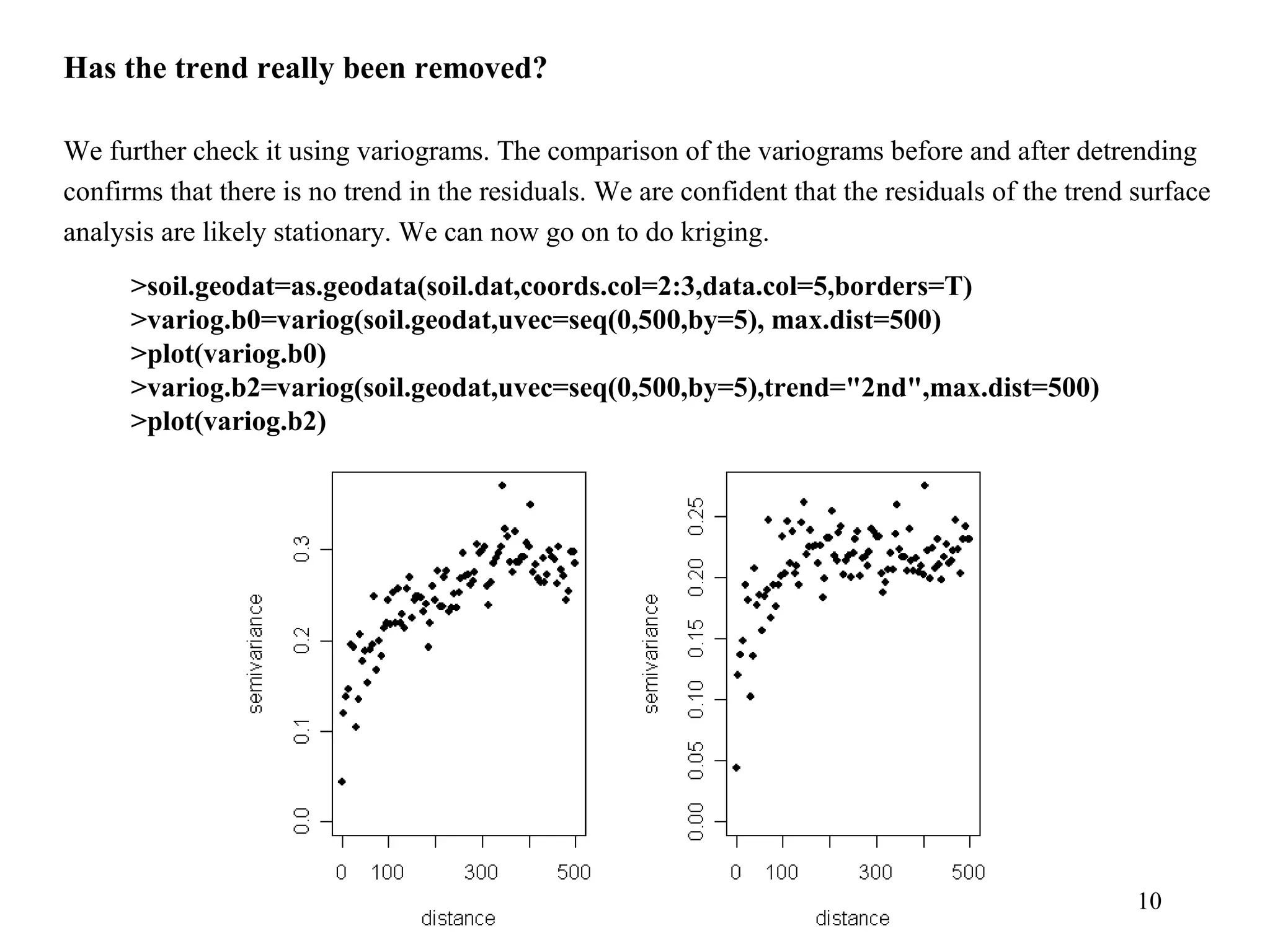 10
Has the trend really been removed?
We further check it using variograms. The comparison of the variograms before and after detrending
confirms that there is no trend in the residuals. We are confident that the residuals of the trend surface
analysis are likely stationary. We can now go on to do kriging.
>soil.geodat=as.geodata(soil.dat,coords.col=2:3,data.col=5,borders=T)
>variog.b0=variog(soil.geodat,uvec=seq(0,500,by=5), max.dist=500)
>plot(variog.b0)
>variog.b2=variog(soil.geodat,uvec=seq(0,500,by=5),trend="2nd",max.dist=500)
>plot(variog.b2)
 