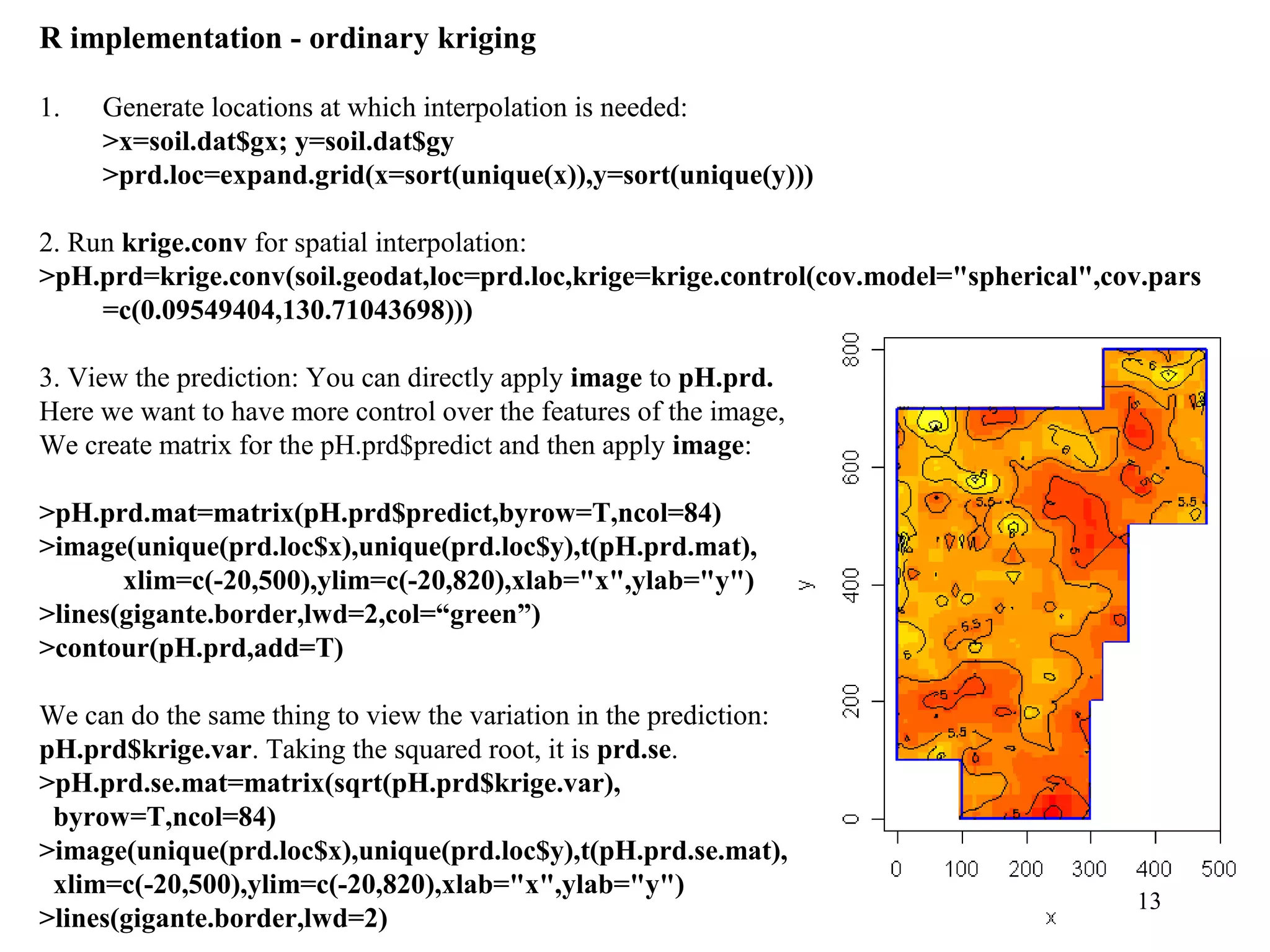 13
R implementation - ordinary kriging
1. Generate locations at which interpolation is needed:
>x=soil.dat$gx; y=soil.dat$gy
>prd.loc=expand.grid(x=sort(unique(x)),y=sort(unique(y)))
2. Run krige.conv for spatial interpolation:
>pH.prd=krige.conv(soil.geodat,loc=prd.loc,krige=krige.control(cov.model="spherical",cov.pars
=c(0.09549404,130.71043698)))
3. View the prediction: You can directly apply image to pH.prd.
Here we want to have more control over the features of the image,
We create matrix for the pH.prd$predict and then apply image:
>pH.prd.mat=matrix(pH.prd$predict,byrow=T,ncol=84)
>image(unique(prd.loc$x),unique(prd.loc$y),t(pH.prd.mat),
xlim=c(-20,500),ylim=c(-20,820),xlab="x",ylab="y")
>lines(gigante.border,lwd=2,col=“green”)
>contour(pH.prd,add=T)
We can do the same thing to view the variation in the prediction:
pH.prd$krige.var. Taking the squared root, it is prd.se.
>pH.prd.se.mat=matrix(sqrt(pH.prd$krige.var),
byrow=T,ncol=84)
>image(unique(prd.loc$x),unique(prd.loc$y),t(pH.prd.se.mat),
xlim=c(-20,500),ylim=c(-20,820),xlab="x",ylab="y")
>lines(gigante.border,lwd=2)
 