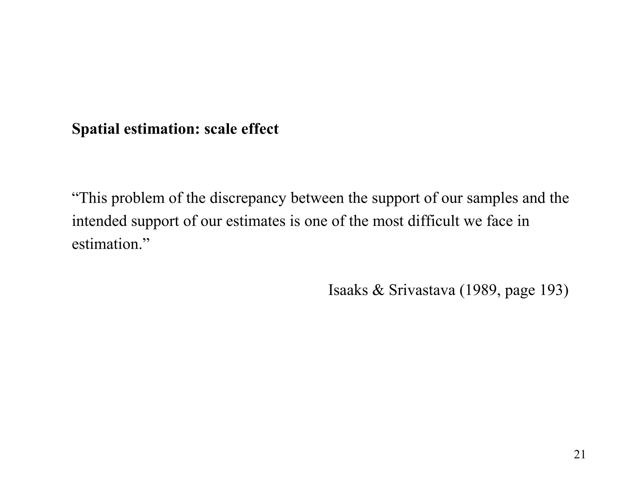 21
 
Spatial estimation: scale effect
“This problem of the discrepancy between the support of our samples and the 
intended support of our estimates is one of the most difficult we face in 
estimation.”
Isaaks & Srivastava (1989, page 193)
 