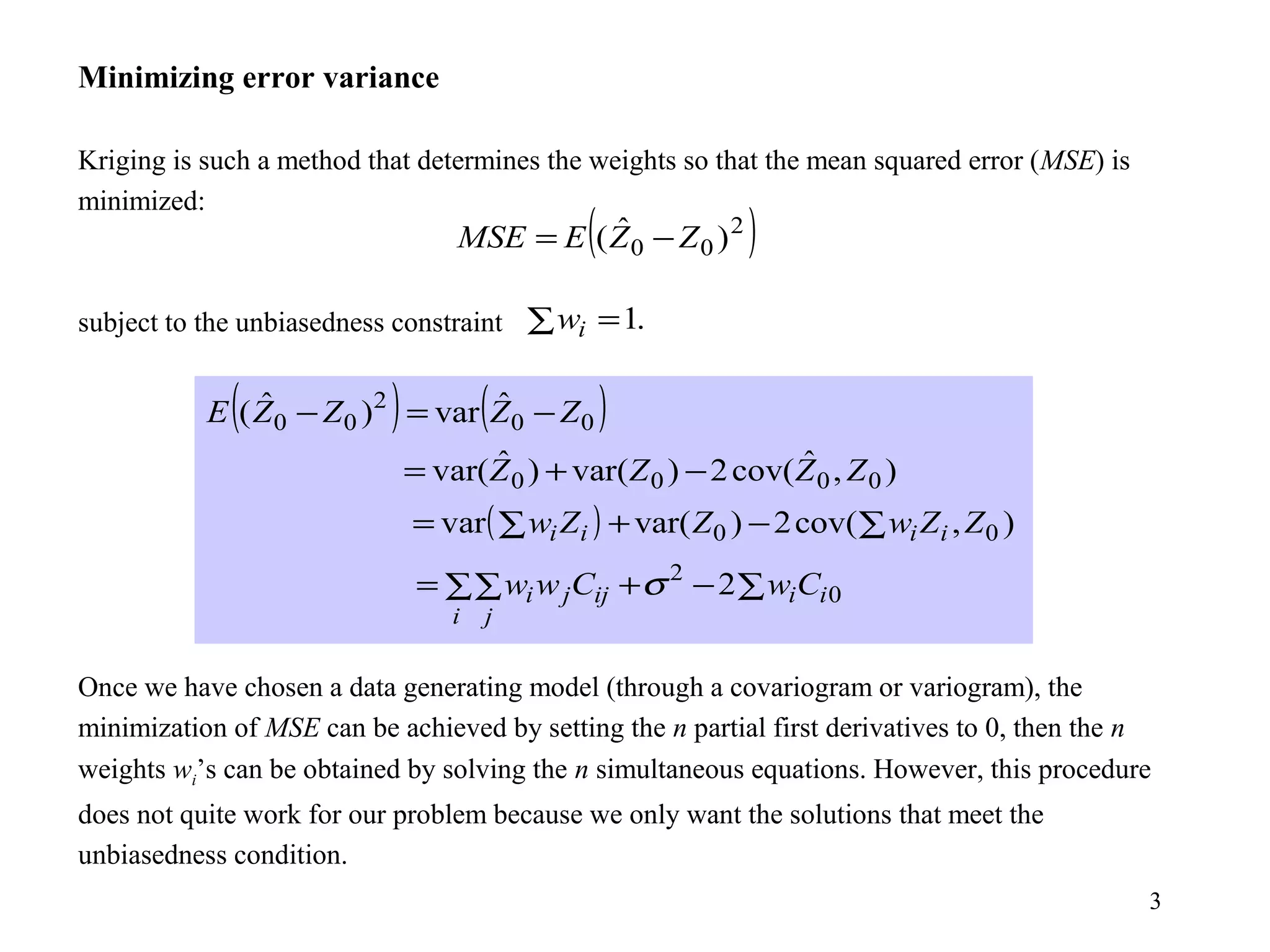 3
Minimizing error variance
Kriging is such a method that determines the weights so that the mean squared error (MSE) is
minimized:
subject to the unbiasedness constraint
Once we have chosen a data generating model (through a covariogram or variogram), the
minimization of MSE can be achieved by setting the n partial first derivatives to 0, then the n
weights wi’s can be obtained by solving the n simultaneous equations. However, this procedure
does not quite work for our problem because we only want the solutions that meet the
unbiasedness condition.
( )2
00 )ˆ( ZZEMSE −=
.1∑ =iw
( ) ( )00
2
00
ˆvar)ˆ( ZZZZE −=−
),ˆcov(2)var()ˆvar( 0000 ZZZZ −+=
( ) ),cov(2)var(var 00 ZZwZZw iiii ∑−+∑=
0
2
2 ii
i j
ijji CwCww ∑−+∑∑= σ
 
