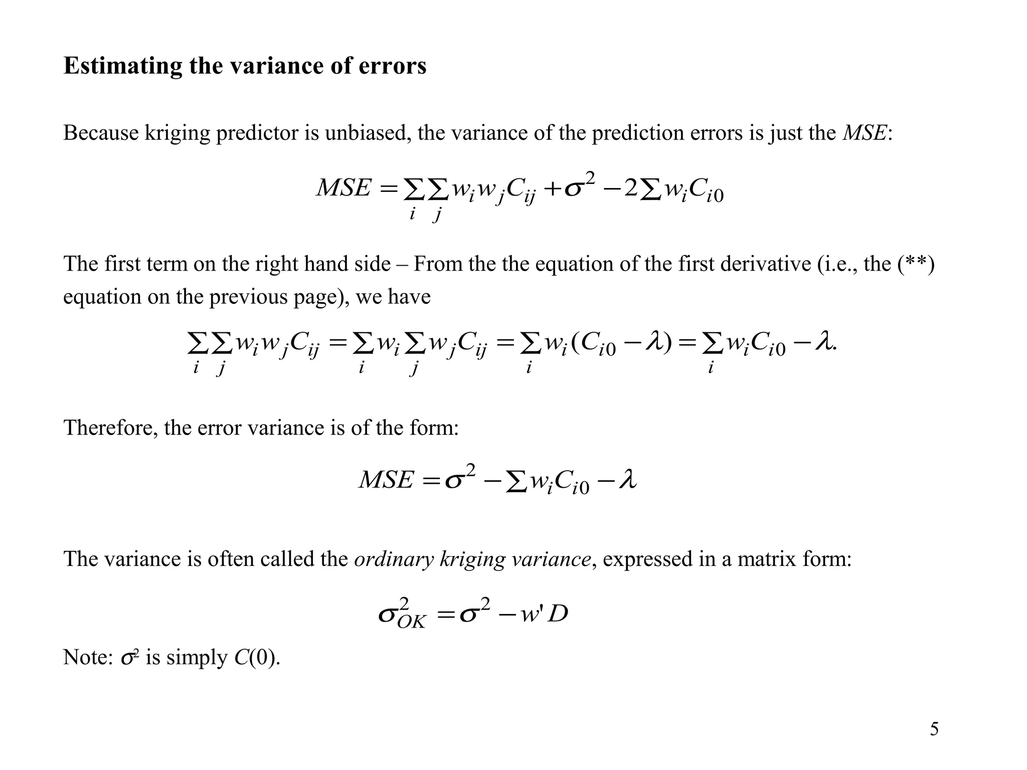 5
Estimating the variance of errors
Because kriging predictor is unbiased, the variance of the prediction errors is just the MSE:
The first term on the right hand side – From the the equation of the first derivative (i.e., the (**)
equation on the previous page), we have
Therefore, the error variance is of the form:
The variance is often called the ordinary kriging variance, expressed in a matrix form:
Note: σ2
is simply C(0).
0
2
2 ii
i j
ijji CwCwwMSE ∑−+∑∑= σ
.)( 00 ∑ −=∑ −=∑ ∑=∑∑
i
ii
i
ii
i j
ijji
i j
ijji CwCwCwwCww λλ
λσ −∑−= 0
2
iiCwMSE
DwOK '22
−=σσ
 