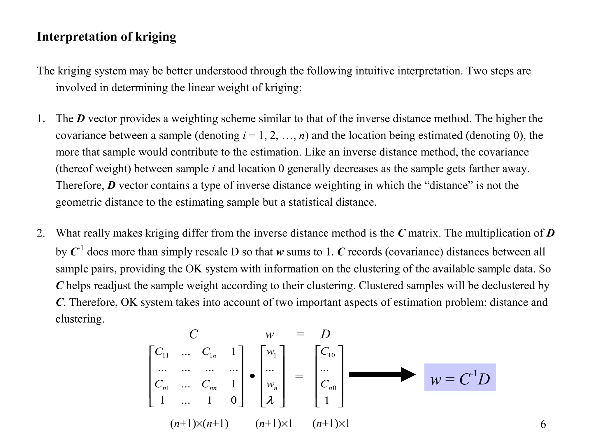 6
Interpretation of kriging
The kriging system may be better understood through the following intuitive interpretation. Two steps are
involved in determining the linear weight of kriging:
1. The D vector provides a weighting scheme similar to that of the inverse distance method. The higher the
covariance between a sample (denoting i = 1, 2, …, n) and the location being estimated (denoting 0), the
more that sample would contribute to the estimation. Like an inverse distance method, the covariance
(thereof weight) between sample i and location 0 generally decreases as the sample gets farther away.
Therefore, D vector contains a type of inverse distance weighting in which the “distance” is not the
geometric distance to the estimating sample but a statistical distance.
2. What really makes kriging differ from the inverse distance method is the C matrix. The multiplication of D
by C-1
does more than simply rescale D so that w sums to 1. C records (covariance) distances between all
sample pairs, providing the OK system with information on the clustering of the available sample data. So
C helps readjust the sample weight according to their clustering. Clustered samples will be declustered by
C. Therefore, OK system takes into account of two important aspects of estimation problem: distance and
clustering.












=












•












1
......
01...1
1...
............
1...
0
101
1
111
nnnnn
n
C
C
w
w
CC
CC
λ
C w = D
(n+1)×(n+1) (n+1)×1 (n+1)×1
w = C
-1
D
 