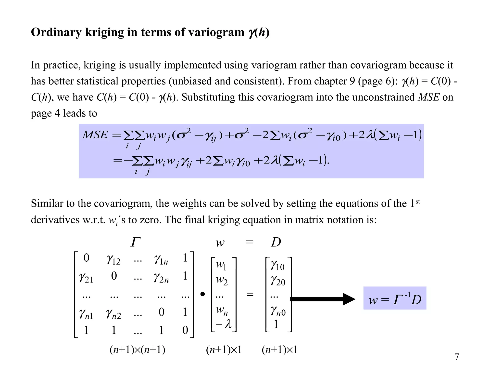 7
Ordinary kriging in terms of variogram γ(h)
In practice, kriging is usually implemented using variogram rather than covariogram because it
has better statistical properties (unbiased and consistent). From chapter 9 (page 6): γ(h) = C(0) -
C(h), we have C(h) = C(0) - γ(h). Substituting this covariogram into the unconstrained MSE on
page 4 leads to
Similar to the covariogram, the weights can be solved by setting the equations of the 1st
derivatives w.r.t. wi’s to zero. The final kriging equation in matrix notation is:
( )∑ −+−∑−+∑∑ −= 12)(2)( 0
222
iii
i j
ijji wwwwMSE λγσσγσ
( ).122 0 ∑ −+∑+∑∑−= iii
i j
ijji wwww λγγ
Γ w = D
(n+1)×(n+1) (n+1)×1 (n+1)×1
w = Γ -1
D














=














−
•
















1
......
01...11
10...
...............
1...0
1...0
0
20
10
2
1
21
221
112
nnnn
n
n
w
w
w
γ
γ
γ
λ
γγ
γγ
γγ
 