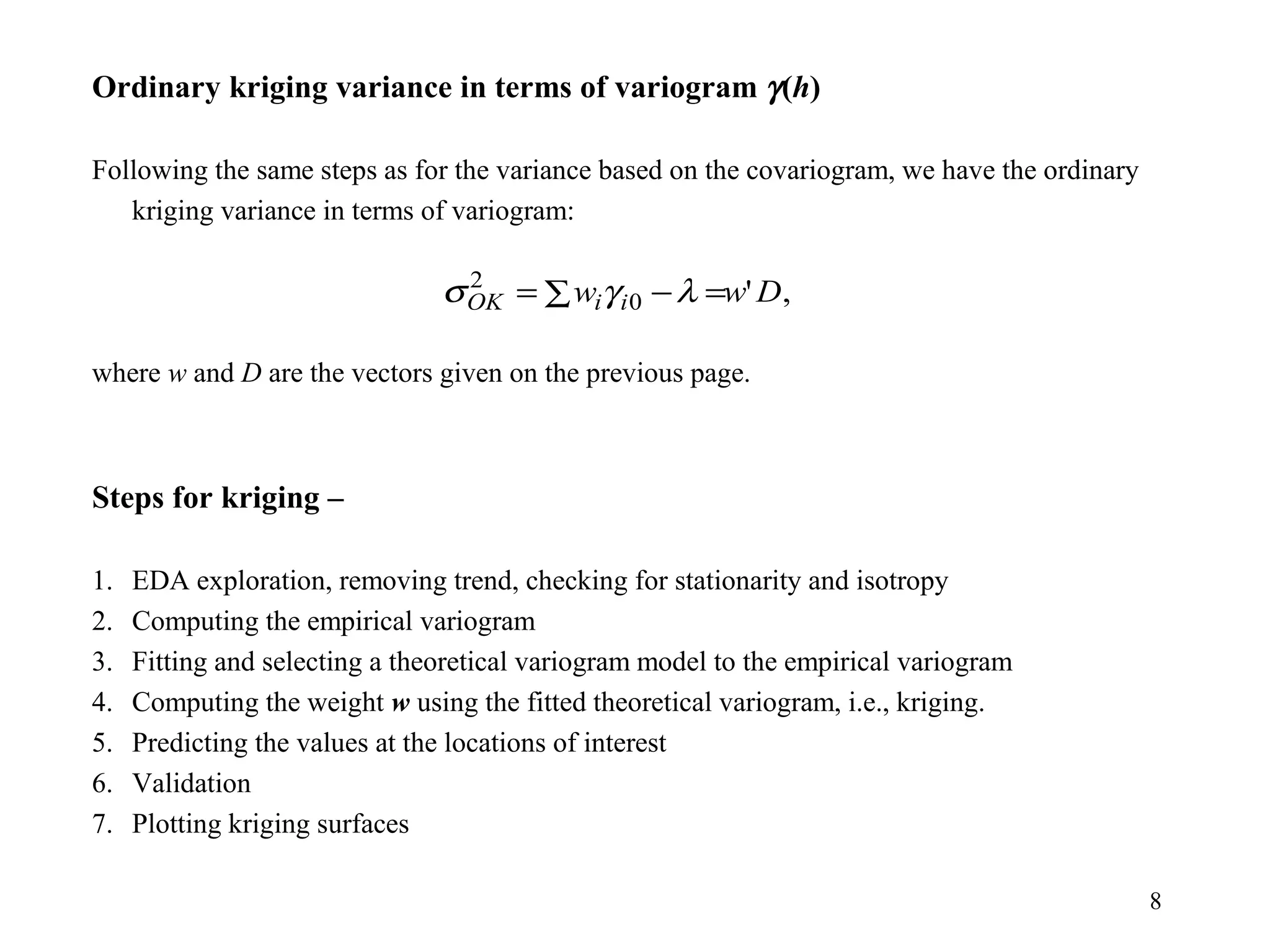 8
Ordinary kriging variance in terms of variogram γ(h)
Following the same steps as for the variance based on the covariogram, we have the ordinary
kriging variance in terms of variogram:
where w and D are the vectors given on the previous page.
Steps for kriging –
1. EDA exploration, removing trend, checking for stationarity and isotropy
2. Computing the empirical variogram
3. Fitting and selecting a theoretical variogram model to the empirical variogram
4. Computing the weight w using the fitted theoretical variogram, i.e., kriging.
5. Predicting the values at the locations of interest
6. Validation
7. Plotting kriging surfaces
,'0
2
Dww iiOK ∑ =−= λγσ
 
