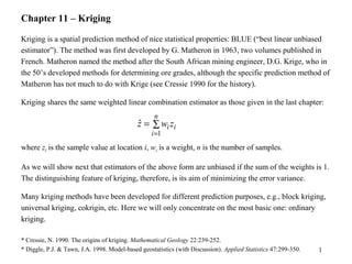 1
Chapter 11 – Kriging
Kriging is a spatial prediction method of nice statistical properties: BLUE (“best linear unbiased
estimator”). The method was first developed by G. Matheron in 1963, two volumes published in
French. Matheron named the method after the South African mining engineer, D.G. Krige, who in
the 50’s developed methods for determining ore grades, although the specific prediction method of
Matheron has not much to do with Krige (see Cressie 1990 for the history).
Kriging shares the same weighted linear combination estimator as those given in the last chapter:
where zi is the sample value at location i, wi is a weight, n is the number of samples.
As we will show next that estimators of the above form are unbiased if the sum of the weights is 1.
The distinguishing feature of kriging, therefore, is its aim of minimizing the error variance.
Many kriging methods have been developed for different prediction purposes, e.g., block kriging,
universal kriging, cokrigin, etc. Here we will only concentrate on the most basic one: ordinary
kriging.
* Cressie, N. 1990. The origins of kriging. Mathematical Geology 22:239-252.
* Diggle, P.J. & Tawn, J.A. 1998. Model-based geostatistics (with Discussion). Applied Statistics 47:299-350.
∑=
=
n
i
iizwz
1
ˆ
 