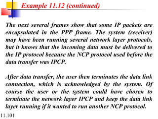 11.101
The next several frames show that some IP packets are
encapsulated in the PPP frame. The system (receiver)
may have been running several network layer protocols,
but it knows that the incoming data must be delivered to
the IP protocol because the NCP protocol used before the
data transfer was IPCP.
After data transfer, the user then terminates the data link
connection, which is acknowledged by the system. Of
course the user or the system could have chosen to
terminate the network layer IPCP and keep the data link
layer running if it wanted to run another NCP protocol.
Example 11.12 (continued)
 