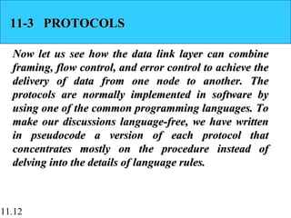 11.12
11-3 PROTOCOLS11-3 PROTOCOLS
Now let us see how the data link layer can combineNow let us see how the data link layer can combine
framing, flow control, and error control to achieve theframing, flow control, and error control to achieve the
delivery of data from one node to another. Thedelivery of data from one node to another. The
protocols are normally implemented in software byprotocols are normally implemented in software by
using one of the common programming languages. Tousing one of the common programming languages. To
make our discussions language-free, we have writtenmake our discussions language-free, we have written
in pseudocode a version of each protocol thatin pseudocode a version of each protocol that
concentrates mostly on the procedure instead ofconcentrates mostly on the procedure instead of
delving into the details of language rules.delving into the details of language rules.
 