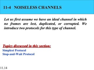 11.14
11-4 NOISELESS CHANNELS11-4 NOISELESS CHANNELS
Let us first assume we have an ideal channel in whichLet us first assume we have an ideal channel in which
no frames are lost, duplicated, or corrupted. Weno frames are lost, duplicated, or corrupted. We
introduce two protocols for this type of channel.introduce two protocols for this type of channel.
Simplest Protocol
Stop-and-Wait Protocol
Topics discussed in this section:Topics discussed in this section:
 