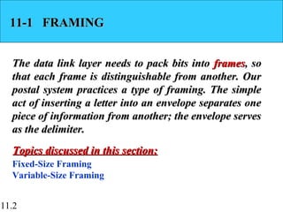 11.2
11-1 FRAMING11-1 FRAMING
The data link layer needs to pack bits intoThe data link layer needs to pack bits into framesframes, so, so
that each frame is distinguishable from another. Ourthat each frame is distinguishable from another. Our
postal system practices a type of framing. The simplepostal system practices a type of framing. The simple
act of inserting a letter into an envelope separates oneact of inserting a letter into an envelope separates one
piece of information from another; the envelope servespiece of information from another; the envelope serves
as the delimiter.as the delimiter.
Fixed-Size Framing
Variable-Size Framing
Topics discussed in this section:Topics discussed in this section:
 