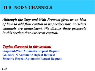 11.25
11-5 NOISY CHANNELS11-5 NOISY CHANNELS
Although the Stop-and-Wait Protocol gives us an ideaAlthough the Stop-and-Wait Protocol gives us an idea
of how to add flow control to its predecessor, noiselessof how to add flow control to its predecessor, noiseless
channels are nonexistent. We discuss three protocolschannels are nonexistent. We discuss three protocols
in this section that use error control.in this section that use error control.
Stop-and-Wait Automatic Repeat Request
Go-Back-N Automatic Repeat Request
Selective Repeat Automatic Repeat Request
Topics discussed in this section:Topics discussed in this section:
 