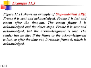 11.33
Figure 11.11 shows an example of Stop-and-Wait ARQ.
Frame 0 is sent and acknowledged. Frame 1 is lost and
resent after the time-out. The resent frame 1 is
acknowledged and the timer stops. Frame 0 is sent and
acknowledged, but the acknowledgment is lost. The
sender has no idea if the frame or the acknowledgment
is lost, so after the time-out, it resends frame 0, which is
acknowledged.
Example 11.3
 
