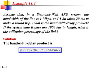 11.35
Assume that, in a Stop-and-Wait ARQ system, the
bandwidth of the line is 1 Mbps, and 1 bit takes 20 ms to
make a round trip. What is the bandwidth-delay product?
If the system data frames are 1000 bits in length, what is
the utilization percentage of the link?
Solution
The bandwidth-delay product is
Example 11.4
 