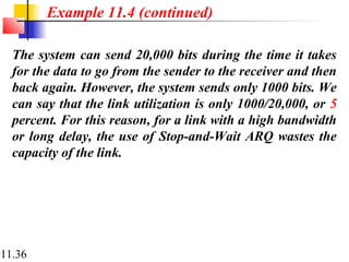11.36
The system can send 20,000 bits during the time it takes
for the data to go from the sender to the receiver and then
back again. However, the system sends only 1000 bits. We
can say that the link utilization is only 1000/20,000, or 5
percent. For this reason, for a link with a high bandwidth
or long delay, the use of Stop-and-Wait ARQ wastes the
capacity of the link.
Example 11.4 (continued)
 